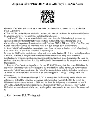 Arguments For Plaintiffs Motion Attorneys Fees And Costs
OPPOSITION TO PLAINTIFF S MOTION FOR DEFENDANT TO ADVANCE ATTORNEYS
FEES and COSTS
COMES NOW, the Defendant, Michael A. McNeil, and opposes the Plaintiff s Motion for Defendant
to Advance Attorney s Fees and Costs and states the following:
1. The Plaintiff s Motion is not properly before this court since she failed to bring it pursuant any
applicable rule since the matter before this court is a child custody/support matter and not a
divorce/alimony/property settlement matter which Sections 7 107, 8 214, and 11 110 of the Maryland
Code s Family Law Article are concerned with. (See ¶¶ 8 through 10 of this document)
2. If the Plaintiff had brought her request before this Court pursuant to Section 12 103 of the Family
Law Article this ... Show more content on Helpwriting.net ...
In order for this Court to grant attorney s fees and costs, under Section 12 103 it is required to perform
a Section 12 103(b)(3) analysis in order to determine whether either party had a substantial
justification for bringing, maintaining, or defending the proceeding. Since this requires the Court to
perform a retrospective analysis, it is impossible for this Court to perform the analysis at this point in
the litigation.
5. However, if the Court was to perform a Section 12 103(b)(3) analysis today, it would find that the
Defendant s prima facie case is well supported by police reports, school records, an expert witness
report, the Plaintiff s own testimony, the Plaintiff s own admissions, and the Defendant s testimony.
Whereas, the Plaintiff s prima facie case is not so well supported. (See ¶¶ 31 through 38 of this
document).
6. Additionally, the Plaintiff is seeking $20,000 in attorney fees for discovery, expert witness, and
other costs. It should be noted that accordance with Scheduling Order (D.E. 588) the period for
Discovery came to an end on June 2, 2016, and the times for designating experts ended on June 8,
2016. Also., neither times for designating experts or discovery has been extended. However, the
Defendant has moved to extend discovery so that police records could become part of the record and
to
... Get more on HelpWriting.net ...
 