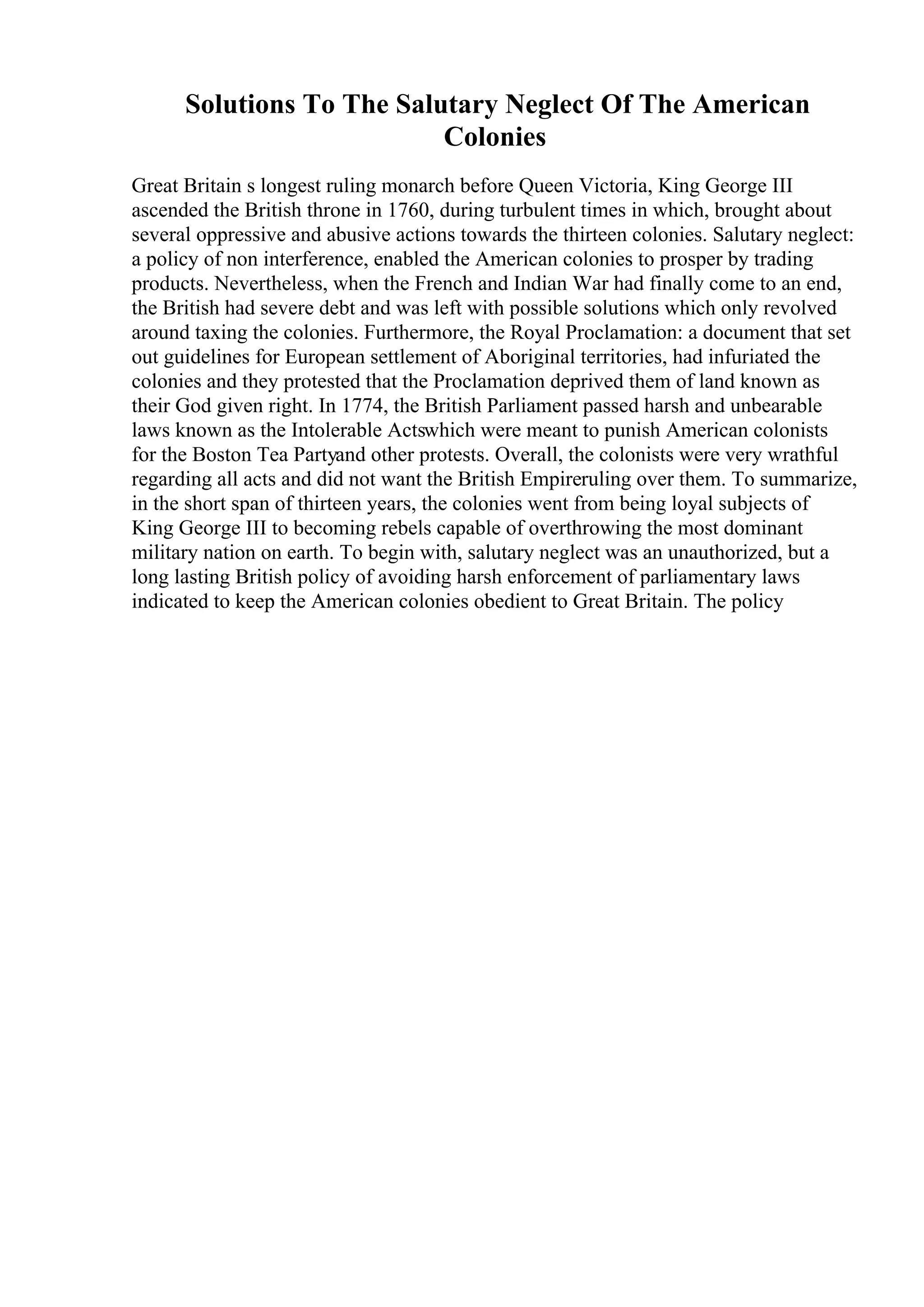 Solutions To The Salutary Neglect Of The American
Colonies
Great Britain s longest ruling monarch before Queen Victoria, King George III
ascended the British throne in 1760, during turbulent times in which, brought about
several oppressive and abusive actions towards the thirteen colonies. Salutary neglect:
a policy of non interference, enabled the American colonies to prosper by trading
products. Nevertheless, when the French and Indian War had finally come to an end,
the British had severe debt and was left with possible solutions which only revolved
around taxing the colonies. Furthermore, the Royal Proclamation: a document that set
out guidelines for European settlement of Aboriginal territories, had infuriated the
colonies and they protested that the Proclamation deprived them of land known as
their God given right. In 1774, the British Parliament passed harsh and unbearable
laws known as the Intolerable Actswhich were meant to punish American colonists
for the Boston Tea Partyand other protests. Overall, the colonists were very wrathful
regarding all acts and did not want the British Empireruling over them. To summarize,
in the short span of thirteen years, the colonies went from being loyal subjects of
King George III to becoming rebels capable of overthrowing the most dominant
military nation on earth. To begin with, salutary neglect was an unauthorized, but a
long lasting British policy of avoiding harsh enforcement of parliamentary laws
indicated to keep the American colonies obedient to Great Britain. The policy
 