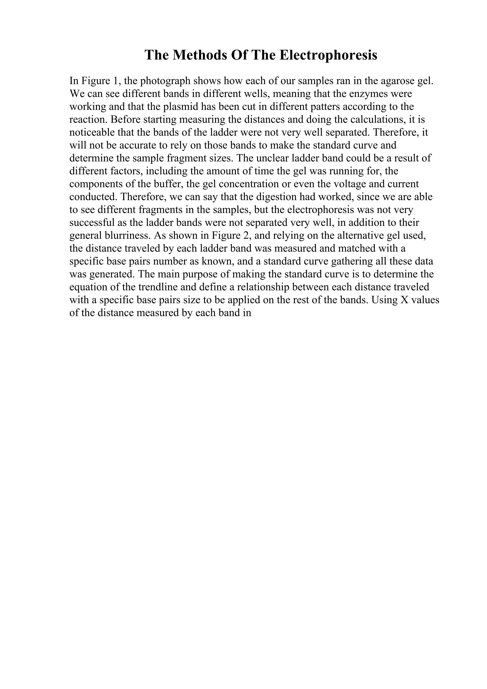 The Methods Of The Electrophoresis
In Figure 1, the photograph shows how each of our samples ran in the agarose gel.
We can see different bands in different wells, meaning that the enzymes were
working and that the plasmid has been cut in different patters according to the
reaction. Before starting measuring the distances and doing the calculations, it is
noticeable that the bands of the ladder were not very well separated. Therefore, it
will not be accurate to rely on those bands to make the standard curve and
determine the sample fragment sizes. The unclear ladder band could be a result of
different factors, including the amount of time the gel was running for, the
components of the buffer, the gel concentration or even the voltage and current
conducted. Therefore, we can say that the digestion had worked, since we are able
to see different fragments in the samples, but the electrophoresis was not very
successful as the ladder bands were not separated very well, in addition to their
general blurriness. As shown in Figure 2, and relying on the alternative gel used,
the distance traveled by each ladder band was measured and matched with a
specific base pairs number as known, and a standard curve gathering all these data
was generated. The main purpose of making the standard curve is to determine the
equation of the trendline and define a relationship between each distance traveled
with a specific base pairs size to be applied on the rest of the bands. Using X values
of the distance measured by each band in
 