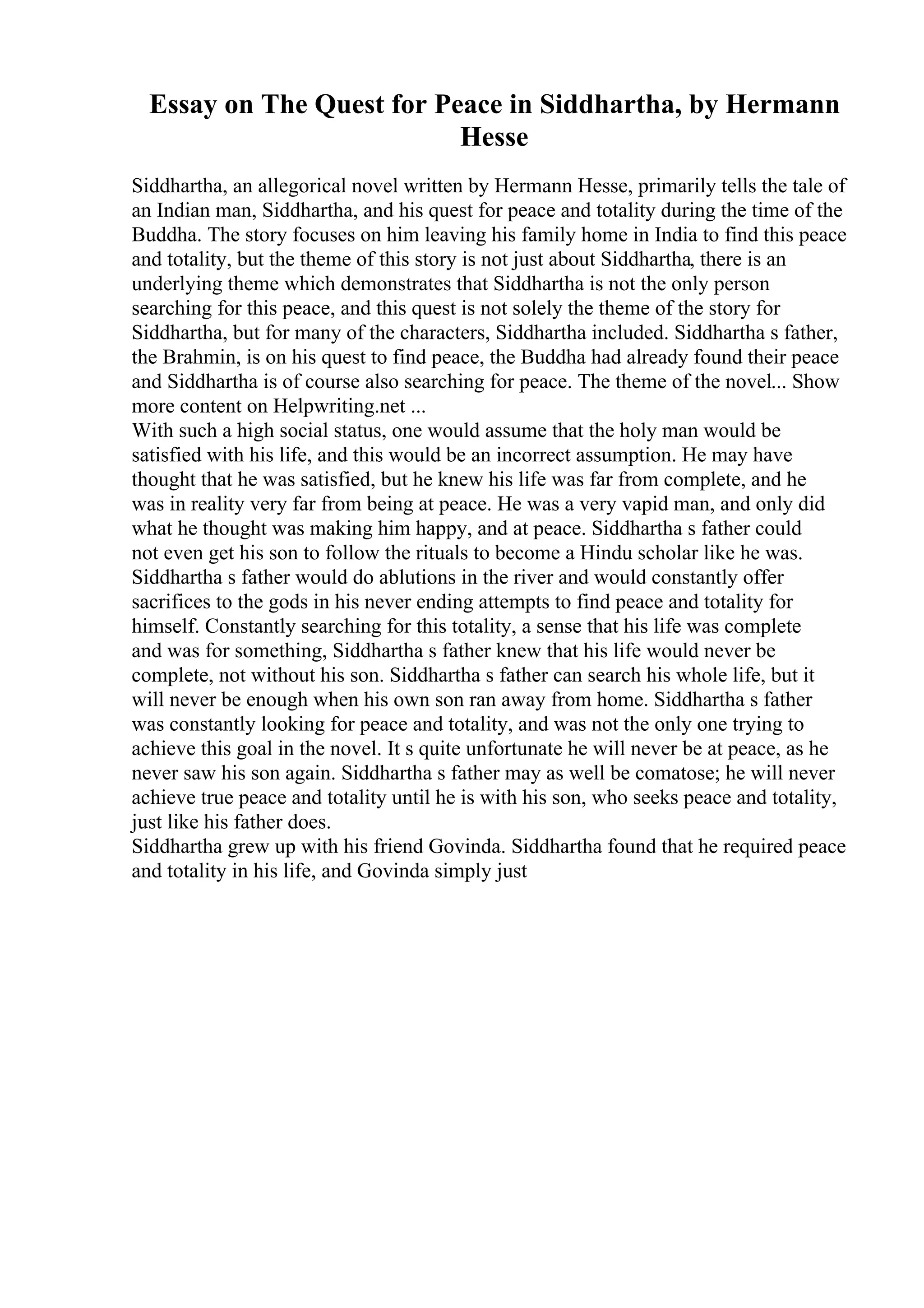 Essay on The Quest for Peace in Siddhartha, by Hermann
Hesse
Siddhartha, an allegorical novel written by Hermann Hesse, primarily tells the tale of
an Indian man, Siddhartha, and his quest for peace and totality during the time of the
Buddha. The story focuses on him leaving his family home in India to find this peace
and totality, but the theme of this story is not just about Siddhartha, there is an
underlying theme which demonstrates that Siddhartha is not the only person
searching for this peace, and this quest is not solely the theme of the story for
Siddhartha, but for many of the characters, Siddhartha included. Siddhartha s father,
the Brahmin, is on his quest to find peace, the Buddha had already found their peace
and Siddhartha is of course also searching for peace. The theme of the novel... Show
more content on Helpwriting.net ...
With such a high social status, one would assume that the holy man would be
satisfied with his life, and this would be an incorrect assumption. He may have
thought that he was satisfied, but he knew his life was far from complete, and he
was in reality very far from being at peace. He was a very vapid man, and only did
what he thought was making him happy, and at peace. Siddhartha s father could
not even get his son to follow the rituals to become a Hindu scholar like he was.
Siddhartha s father would do ablutions in the river and would constantly offer
sacrifices to the gods in his never ending attempts to find peace and totality for
himself. Constantly searching for this totality, a sense that his life was complete
and was for something, Siddhartha s father knew that his life would never be
complete, not without his son. Siddhartha s father can search his whole life, but it
will never be enough when his own son ran away from home. Siddhartha s father
was constantly looking for peace and totality, and was not the only one trying to
achieve this goal in the novel. It s quite unfortunate he will never be at peace, as he
never saw his son again. Siddhartha s father may as well be comatose; he will never
achieve true peace and totality until he is with his son, who seeks peace and totality,
just like his father does.
Siddhartha grew up with his friend Govinda. Siddhartha found that he required peace
and totality in his life, and Govinda simply just
 