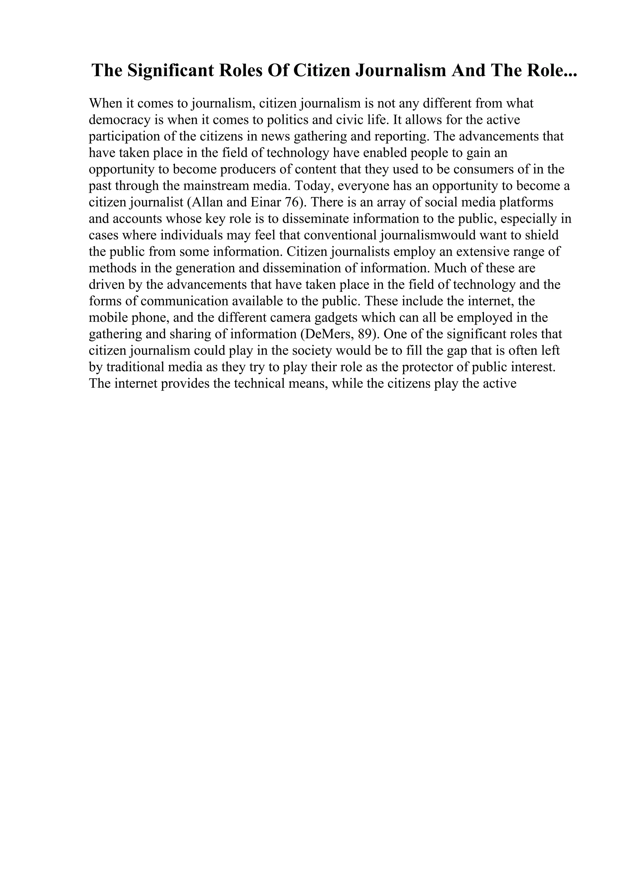 The Significant Roles Of Citizen Journalism And The Role...
When it comes to journalism, citizen journalism is not any different from what
democracy is when it comes to politics and civic life. It allows for the active
participation of the citizens in news gathering and reporting. The advancements that
have taken place in the field of technology have enabled people to gain an
opportunity to become producers of content that they used to be consumers of in the
past through the mainstream media. Today, everyone has an opportunity to become a
citizen journalist (Allan and Einar 76). There is an array of social media platforms
and accounts whose key role is to disseminate information to the public, especially in
cases where individuals may feel that conventional journalismwould want to shield
the public from some information. Citizen journalists employ an extensive range of
methods in the generation and dissemination of information. Much of these are
driven by the advancements that have taken place in the field of technology and the
forms of communication available to the public. These include the internet, the
mobile phone, and the different camera gadgets which can all be employed in the
gathering and sharing of information (DeMers, 89). One of the significant roles that
citizen journalism could play in the society would be to fill the gap that is often left
by traditional media as they try to play their role as the protector of public interest.
The internet provides the technical means, while the citizens play the active
 