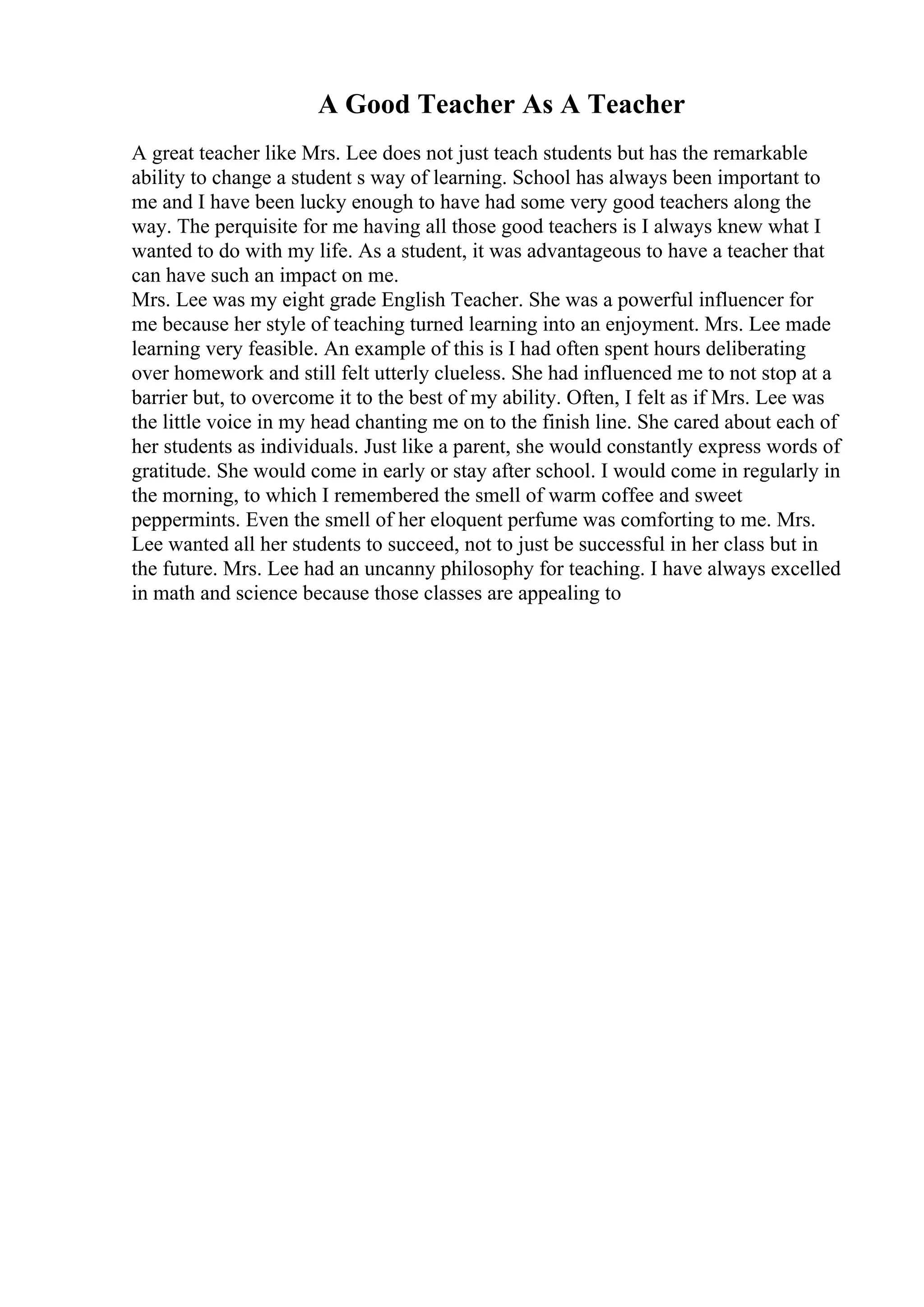 A Good Teacher As A Teacher
A great teacher like Mrs. Lee does not just teach students but has the remarkable
ability to change a student s way of learning. School has always been important to
me and I have been lucky enough to have had some very good teachers along the
way. The perquisite for me having all those good teachers is I always knew what I
wanted to do with my life. As a student, it was advantageous to have a teacher that
can have such an impact on me.
Mrs. Lee was my eight grade English Teacher. She was a powerful influencer for
me because her style of teaching turned learning into an enjoyment. Mrs. Lee made
learning very feasible. An example of this is I had often spent hours deliberating
over homework and still felt utterly clueless. She had influenced me to not stop at a
barrier but, to overcome it to the best of my ability. Often, I felt as if Mrs. Lee was
the little voice in my head chanting me on to the finish line. She cared about each of
her students as individuals. Just like a parent, she would constantly express words of
gratitude. She would come in early or stay after school. I would come in regularly in
the morning, to which I remembered the smell of warm coffee and sweet
peppermints. Even the smell of her eloquent perfume was comforting to me. Mrs.
Lee wanted all her students to succeed, not to just be successful in her class but in
the future. Mrs. Lee had an uncanny philosophy for teaching. I have always excelled
in math and science because those classes are appealing to
 