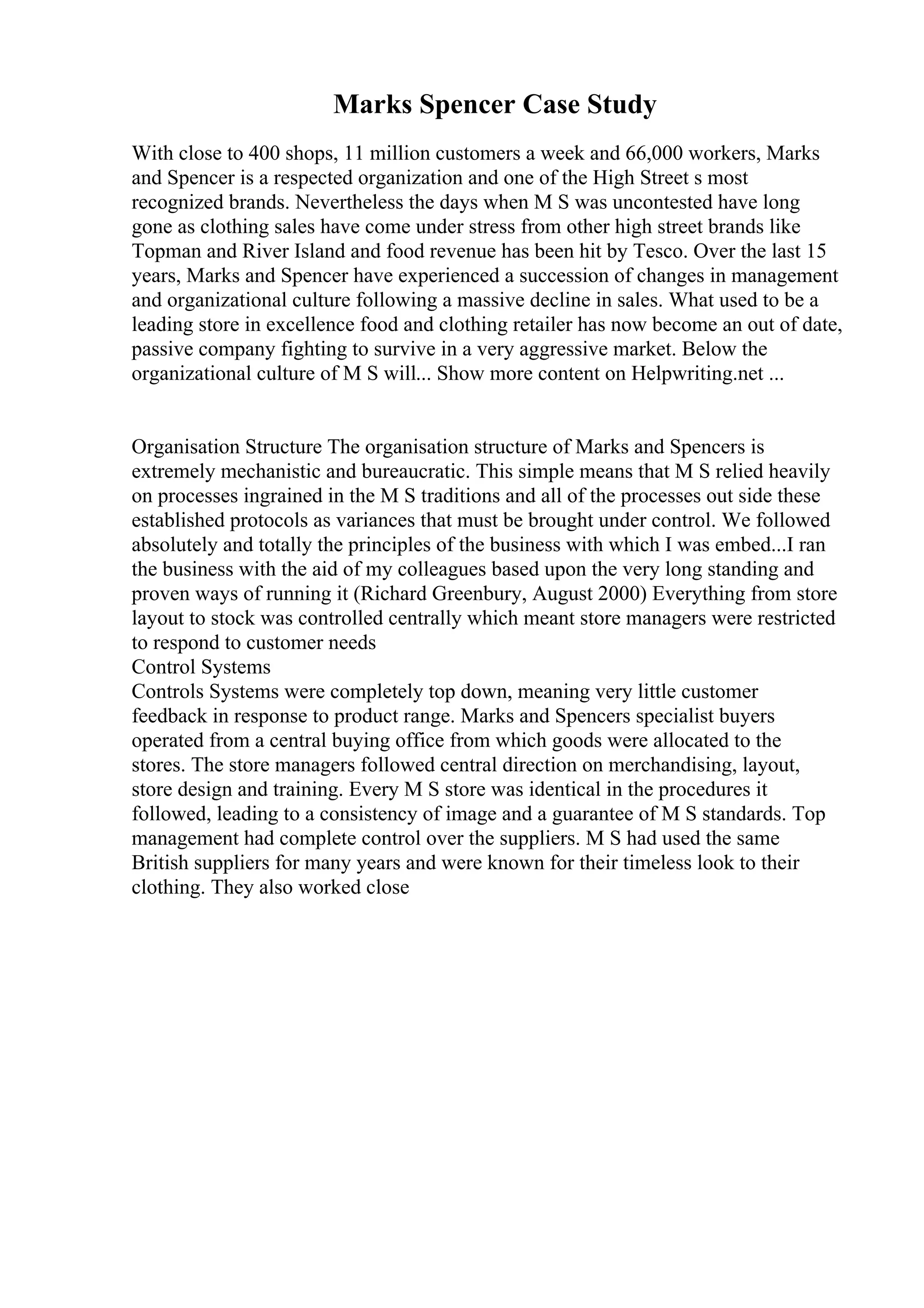 Marks Spencer Case Study
With close to 400 shops, 11 million customers a week and 66,000 workers, Marks
and Spencer is a respected organization and one of the High Street s most
recognized brands. Nevertheless the days when M S was uncontested have long
gone as clothing sales have come under stress from other high street brands like
Topman and River Island and food revenue has been hit by Tesco. Over the last 15
years, Marks and Spencer have experienced a succession of changes in management
and organizational culture following a massive decline in sales. What used to be a
leading store in excellence food and clothing retailer has now become an out of date,
passive company fighting to survive in a very aggressive market. Below the
organizational culture of M S will... Show more content on Helpwriting.net ...
Organisation Structure The organisation structure of Marks and Spencers is
extremely mechanistic and bureaucratic. This simple means that M S relied heavily
on processes ingrained in the M S traditions and all of the processes out side these
established protocols as variances that must be brought under control. We followed
absolutely and totally the principles of the business with which I was embed...I ran
the business with the aid of my colleagues based upon the very long standing and
proven ways of running it (Richard Greenbury, August 2000) Everything from store
layout to stock was controlled centrally which meant store managers were restricted
to respond to customer needs
Control Systems
Controls Systems were completely top down, meaning very little customer
feedback in response to product range. Marks and Spencers specialist buyers
operated from a central buying office from which goods were allocated to the
stores. The store managers followed central direction on merchandising, layout,
store design and training. Every M S store was identical in the procedures it
followed, leading to a consistency of image and a guarantee of M S standards. Top
management had complete control over the suppliers. M S had used the same
British suppliers for many years and were known for their timeless look to their
clothing. They also worked close
 