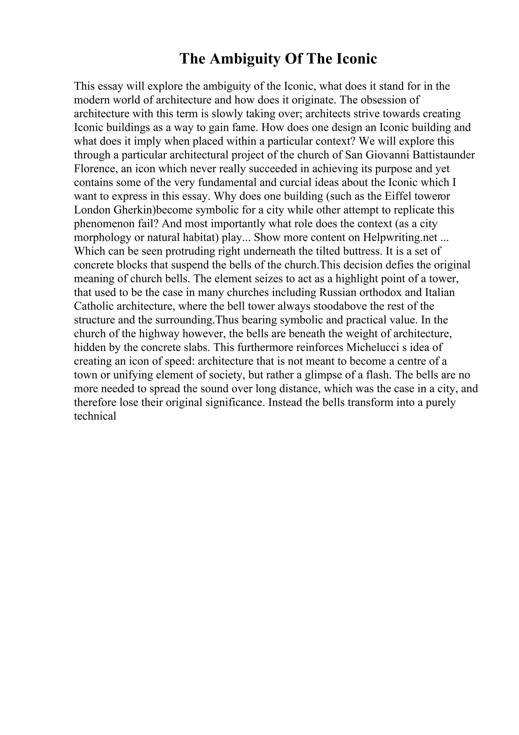 The Ambiguity Of The Iconic
This essay will explore the ambiguity of the Iconic, what does it stand for in the
modern world of architecture and how does it originate. The obsession of
architecture with this term is slowly taking over; architects strive towards creating
Iconic buildings as a way to gain fame. How does one design an Iconic building and
what does it imply when placed within a particular context? We will explore this
through a particular architectural project of the church of San Giovanni Battistaunder
Florence, an icon which never really succeeded in achieving its purpose and yet
contains some of the very fundamental and curcial ideas about the Iconic which I
want to express in this essay. Why does one building (such as the Eiffel toweror
London Gherkin)become symbolic for a city while other attempt to replicate this
phenomenon fail? And most importantly what role does the context (as a city
morphology or natural habitat) play... Show more content on Helpwriting.net ...
Which can be seen protruding right underneath the tilted buttress. It is a set of
concrete blocks that suspend the bells of the church.This decision defies the original
meaning of church bells. The element seizes to act as a highlight point of a tower,
that used to be the case in many churches including Russian orthodox and Italian
Catholic architecture, where the bell tower always stoodabove the rest of the
structure and the surrounding.Thus bearing symbolic and practical value. In the
church of the highway however, the bells are beneath the weight of architecture,
hidden by the concrete slabs. This furthermore reinforces Michelucci s idea of
creating an icon of speed: architecture that is not meant to become a centre of a
town or unifying element of society, but rather a glimpse of a flash. The bells are no
more needed to spread the sound over long distance, which was the case in a city, and
therefore lose their original significance. Instead the bells transform into a purely
technical
 