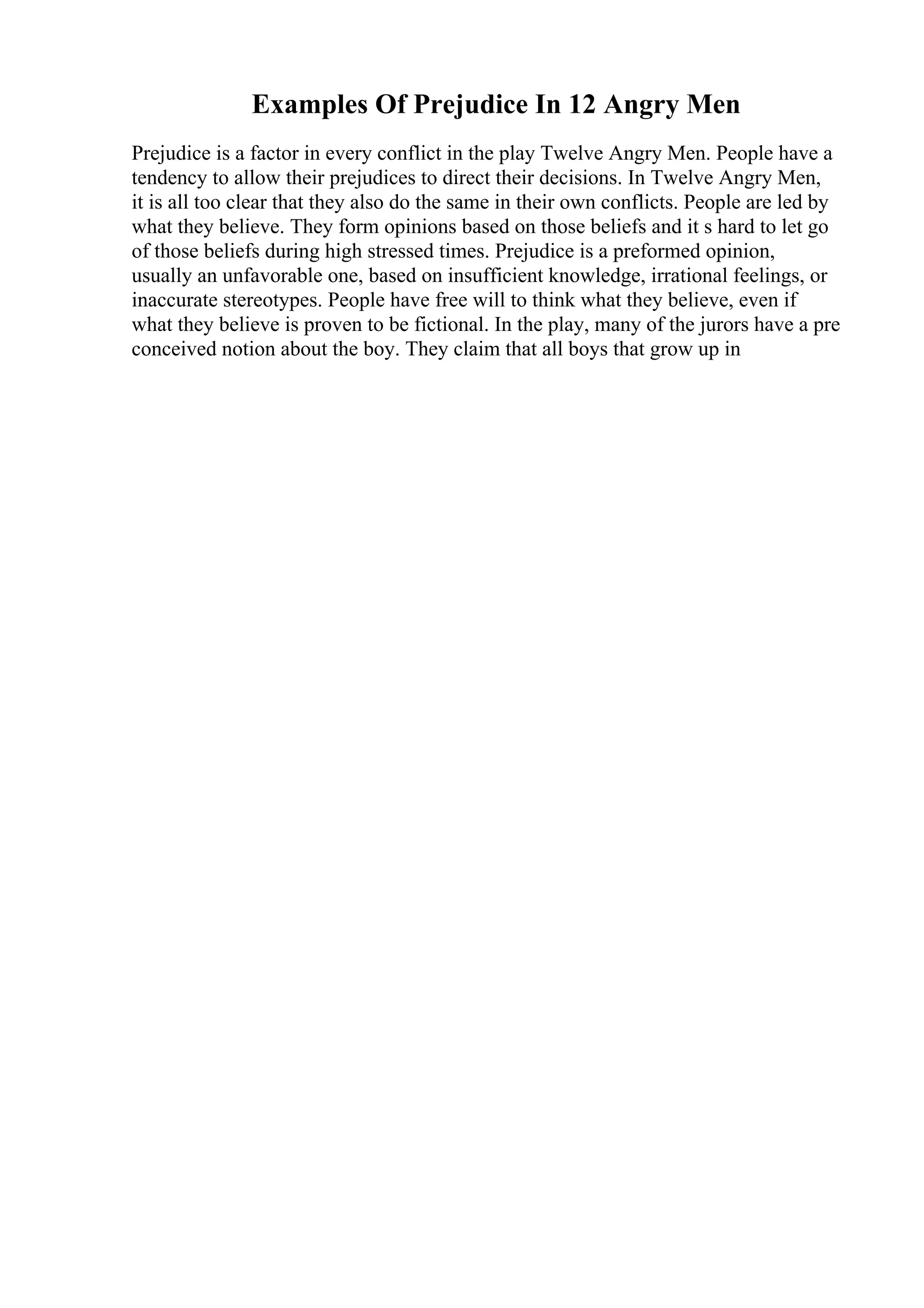 Examples Of Prejudice In 12 Angry Men
Prejudice is a factor in every conflict in the play Twelve Angry Men. People have a
tendency to allow their prejudices to direct their decisions. In Twelve Angry Men,
it is all too clear that they also do the same in their own conflicts. People are led by
what they believe. They form opinions based on those beliefs and it s hard to let go
of those beliefs during high stressed times. Prejudice is a preformed opinion,
usually an unfavorable one, based on insufficient knowledge, irrational feelings, or
inaccurate stereotypes. People have free will to think what they believe, even if
what they believe is proven to be fictional. In the play, many of the jurors have a pre
conceived notion about the boy. They claim that all boys that grow up in
 