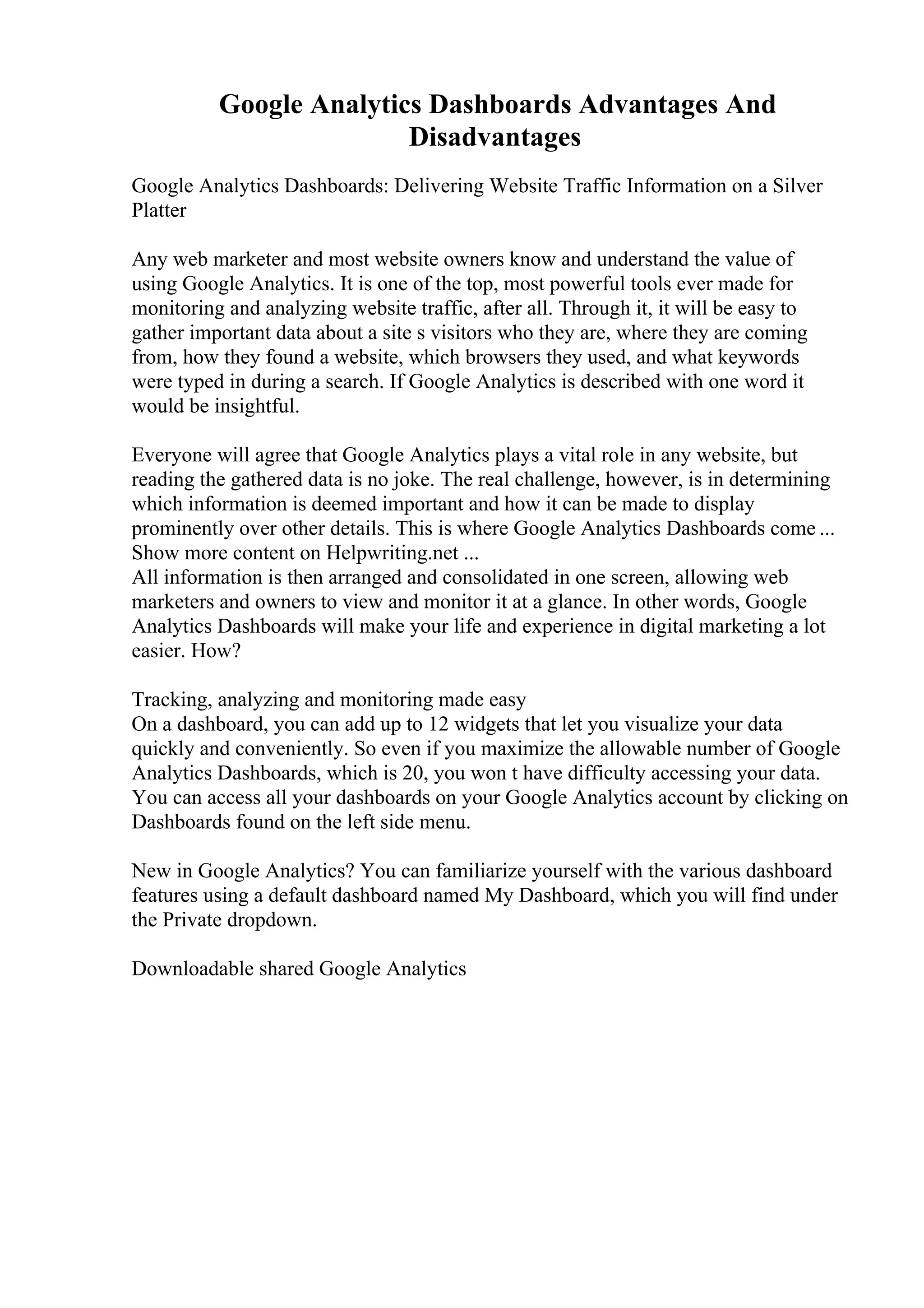 Google Analytics Dashboards Advantages And
Disadvantages
Google Analytics Dashboards: Delivering Website Traffic Information on a Silver
Platter
Any web marketer and most website owners know and understand the value of
using Google Analytics. It is one of the top, most powerful tools ever made for
monitoring and analyzing website traffic, after all. Through it, it will be easy to
gather important data about a site s visitors who they are, where they are coming
from, how they found a website, which browsers they used, and what keywords
were typed in during a search. If Google Analytics is described with one word it
would be insightful.
Everyone will agree that Google Analytics plays a vital role in any website, but
reading the gathered data is no joke. The real challenge, however, is in determining
which information is deemed important and how it can be made to display
prominently over other details. This is where Google Analytics Dashboards come ...
Show more content on Helpwriting.net ...
All information is then arranged and consolidated in one screen, allowing web
marketers and owners to view and monitor it at a glance. In other words, Google
Analytics Dashboards will make your life and experience in digital marketing a lot
easier. How?
Tracking, analyzing and monitoring made easy
On a dashboard, you can add up to 12 widgets that let you visualize your data
quickly and conveniently. So even if you maximize the allowable number of Google
Analytics Dashboards, which is 20, you won t have difficulty accessing your data.
You can access all your dashboards on your Google Analytics account by clicking on
Dashboards found on the left side menu.
New in Google Analytics? You can familiarize yourself with the various dashboard
features using a default dashboard named My Dashboard, which you will find under
the Private dropdown.
Downloadable shared Google Analytics
 