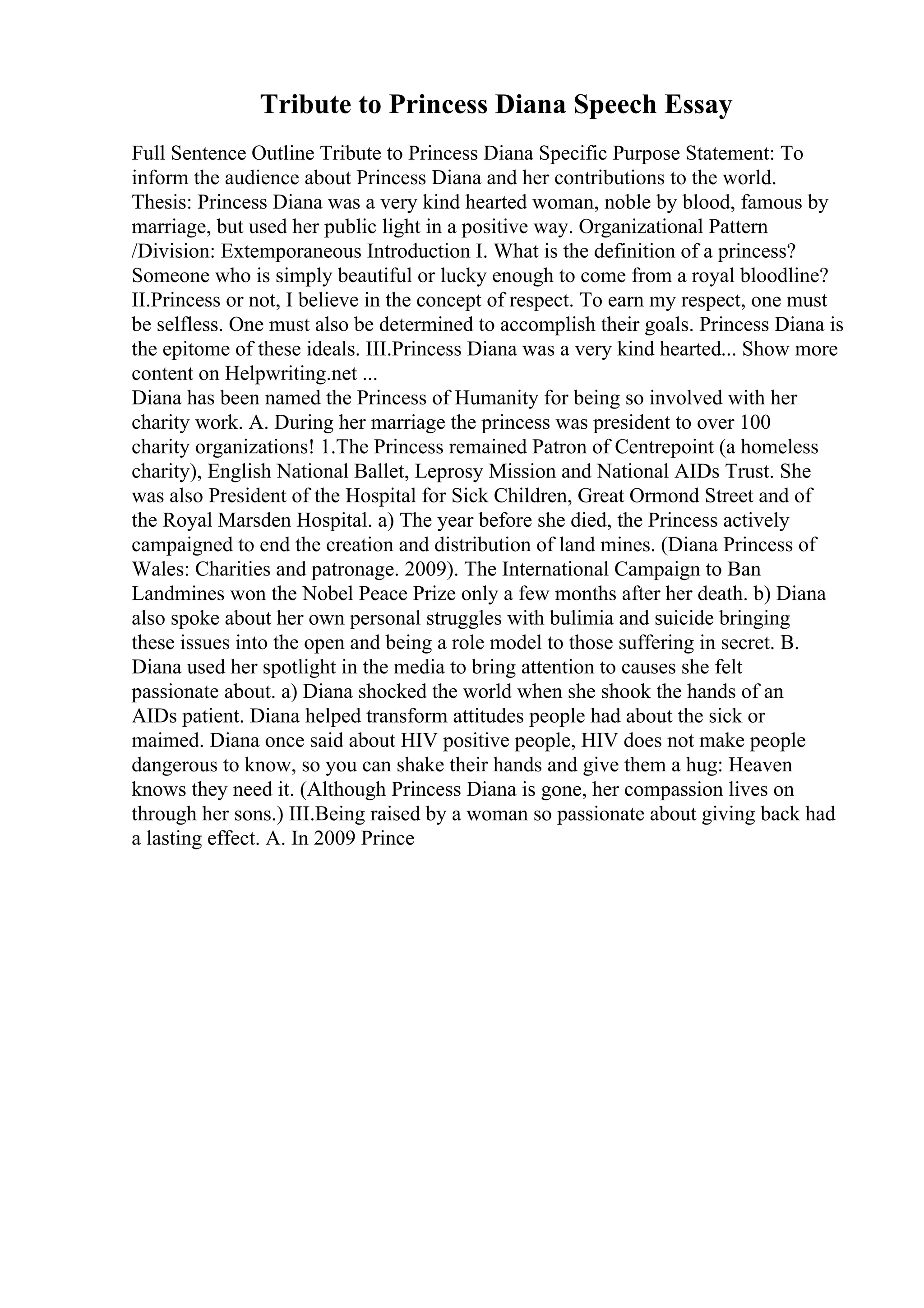 Tribute to Princess Diana Speech Essay
Full Sentence Outline Tribute to Princess Diana Specific Purpose Statement: To
inform the audience about Princess Diana and her contributions to the world.
Thesis: Princess Diana was a very kind hearted woman, noble by blood, famous by
marriage, but used her public light in a positive way. Organizational Pattern
/Division: Extemporaneous Introduction I. What is the definition of a princess?
Someone who is simply beautiful or lucky enough to come from a royal bloodline?
II.Princess or not, I believe in the concept of respect. To earn my respect, one must
be selfless. One must also be determined to accomplish their goals. Princess Diana is
the epitome of these ideals. III.Princess Diana was a very kind hearted... Show more
content on Helpwriting.net ...
Diana has been named the Princess of Humanity for being so involved with her
charity work. A. During her marriage the princess was president to over 100
charity organizations! 1.The Princess remained Patron of Centrepoint (a homeless
charity), English National Ballet, Leprosy Mission and National AIDs Trust. She
was also President of the Hospital for Sick Children, Great Ormond Street and of
the Royal Marsden Hospital. a) The year before she died, the Princess actively
campaigned to end the creation and distribution of land mines. (Diana Princess of
Wales: Charities and patronage. 2009). The International Campaign to Ban
Landmines won the Nobel Peace Prize only a few months after her death. b) Diana
also spoke about her own personal struggles with bulimia and suicide bringing
these issues into the open and being a role model to those suffering in secret. B.
Diana used her spotlight in the media to bring attention to causes she felt
passionate about. a) Diana shocked the world when she shook the hands of an
AIDs patient. Diana helped transform attitudes people had about the sick or
maimed. Diana once said about HIV positive people, HIV does not make people
dangerous to know, so you can shake their hands and give them a hug: Heaven
knows they need it. (Although Princess Diana is gone, her compassion lives on
through her sons.) III.Being raised by a woman so passionate about giving back had
a lasting effect. A. In 2009 Prince
 