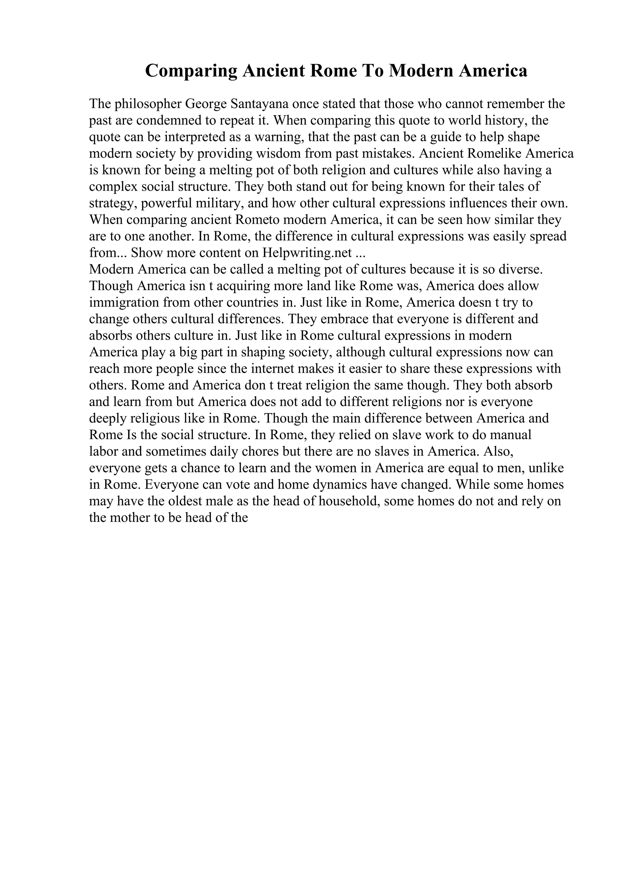 Comparing Ancient Rome To Modern America
The philosopher George Santayana once stated that those who cannot remember the
past are condemned to repeat it. When comparing this quote to world history, the
quote can be interpreted as a warning, that the past can be a guide to help shape
modern society by providing wisdom from past mistakes. Ancient Romelike America
is known for being a melting pot of both religion and cultures while also having a
complex social structure. They both stand out for being known for their tales of
strategy, powerful military, and how other cultural expressions influences their own.
When comparing ancient Rometo modern America, it can be seen how similar they
are to one another. In Rome, the difference in cultural expressions was easily spread
from... Show more content on Helpwriting.net ...
Modern America can be called a melting pot of cultures because it is so diverse.
Though America isn t acquiring more land like Rome was, America does allow
immigration from other countries in. Just like in Rome, America doesn t try to
change others cultural differences. They embrace that everyone is different and
absorbs others culture in. Just like in Rome cultural expressions in modern
America play a big part in shaping society, although cultural expressions now can
reach more people since the internet makes it easier to share these expressions with
others. Rome and America don t treat religion the same though. They both absorb
and learn from but America does not add to different religions nor is everyone
deeply religious like in Rome. Though the main difference between America and
Rome Is the social structure. In Rome, they relied on slave work to do manual
labor and sometimes daily chores but there are no slaves in America. Also,
everyone gets a chance to learn and the women in America are equal to men, unlike
in Rome. Everyone can vote and home dynamics have changed. While some homes
may have the oldest male as the head of household, some homes do not and rely on
the mother to be head of the
 