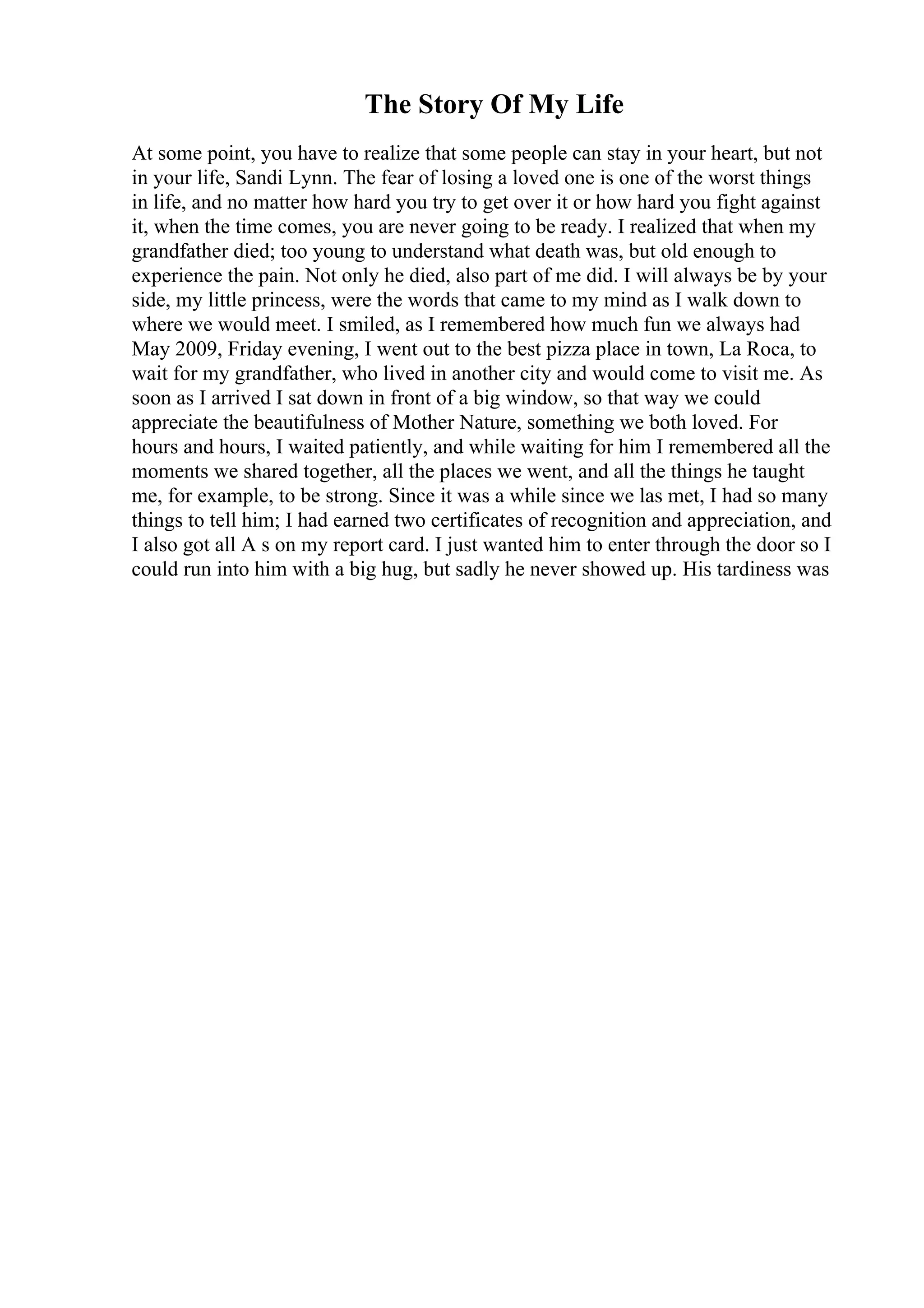 The Story Of My Life
At some point, you have to realize that some people can stay in your heart, but not
in your life, Sandi Lynn. The fear of losing a loved one is one of the worst things
in life, and no matter how hard you try to get over it or how hard you fight against
it, when the time comes, you are never going to be ready. I realized that when my
grandfather died; too young to understand what death was, but old enough to
experience the pain. Not only he died, also part of me did. I will always be by your
side, my little princess, were the words that came to my mind as I walk down to
where we would meet. I smiled, as I remembered how much fun we always had
May 2009, Friday evening, I went out to the best pizza place in town, La Roca, to
wait for my grandfather, who lived in another city and would come to visit me. As
soon as I arrived I sat down in front of a big window, so that way we could
appreciate the beautifulness of Mother Nature, something we both loved. For
hours and hours, I waited patiently, and while waiting for him I remembered all the
moments we shared together, all the places we went, and all the things he taught
me, for example, to be strong. Since it was a while since we las met, I had so many
things to tell him; I had earned two certificates of recognition and appreciation, and
I also got all A s on my report card. I just wanted him to enter through the door so I
could run into him with a big hug, but sadly he never showed up. His tardiness was
 
