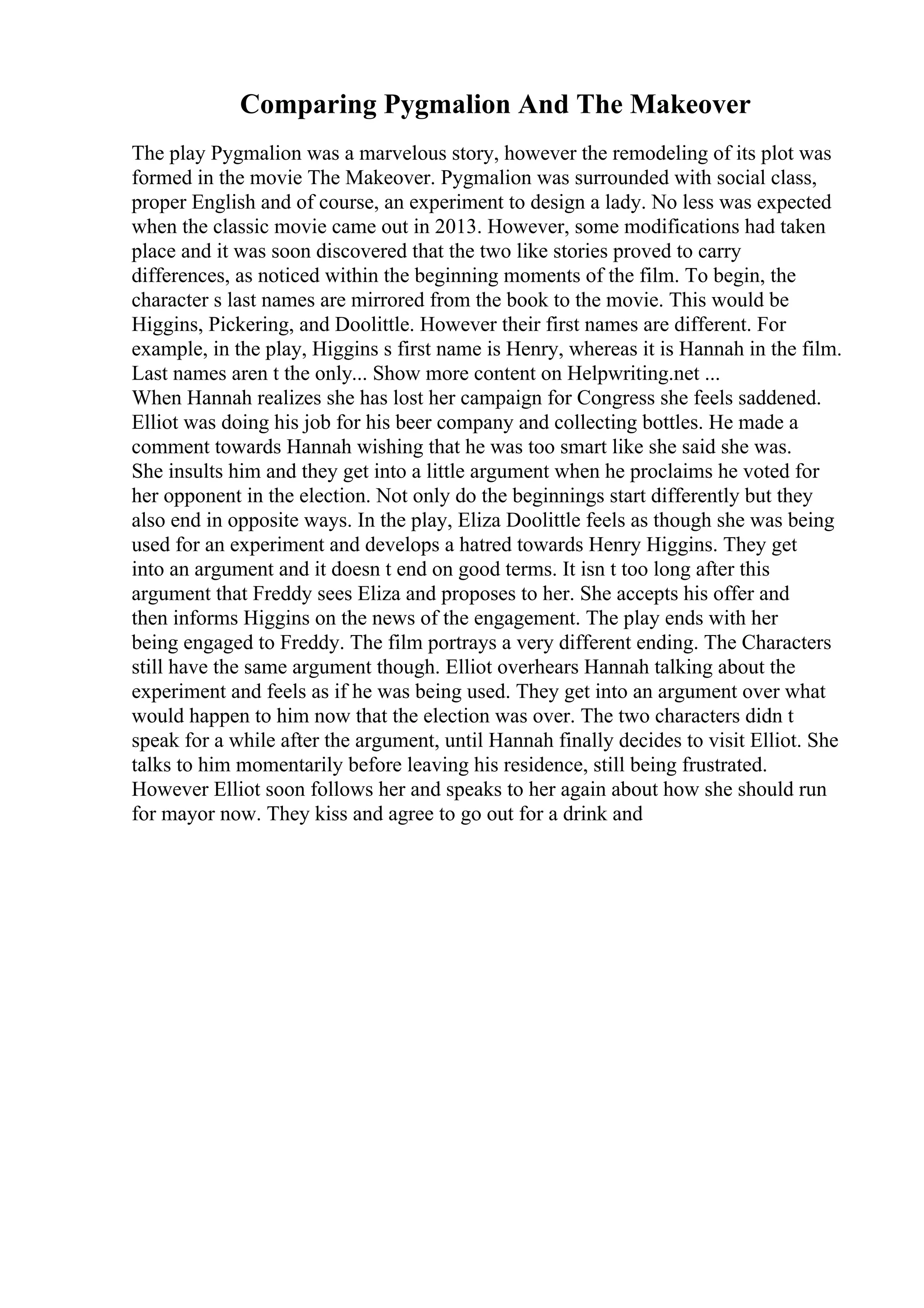 Comparing Pygmalion And The Makeover
The play Pygmalion was a marvelous story, however the remodeling of its plot was
formed in the movie The Makeover. Pygmalion was surrounded with social class,
proper English and of course, an experiment to design a lady. No less was expected
when the classic movie came out in 2013. However, some modifications had taken
place and it was soon discovered that the two like stories proved to carry
differences, as noticed within the beginning moments of the film. To begin, the
character s last names are mirrored from the book to the movie. This would be
Higgins, Pickering, and Doolittle. However their first names are different. For
example, in the play, Higgins s first name is Henry, whereas it is Hannah in the film.
Last names aren t the only... Show more content on Helpwriting.net ...
When Hannah realizes she has lost her campaign for Congress she feels saddened.
Elliot was doing his job for his beer company and collecting bottles. He made a
comment towards Hannah wishing that he was too smart like she said she was.
She insults him and they get into a little argument when he proclaims he voted for
her opponent in the election. Not only do the beginnings start differently but they
also end in opposite ways. In the play, Eliza Doolittle feels as though she was being
used for an experiment and develops a hatred towards Henry Higgins. They get
into an argument and it doesn t end on good terms. It isn t too long after this
argument that Freddy sees Eliza and proposes to her. She accepts his offer and
then informs Higgins on the news of the engagement. The play ends with her
being engaged to Freddy. The film portrays a very different ending. The Characters
still have the same argument though. Elliot overhears Hannah talking about the
experiment and feels as if he was being used. They get into an argument over what
would happen to him now that the election was over. The two characters didn t
speak for a while after the argument, until Hannah finally decides to visit Elliot. She
talks to him momentarily before leaving his residence, still being frustrated.
However Elliot soon follows her and speaks to her again about how she should run
for mayor now. They kiss and agree to go out for a drink and
 