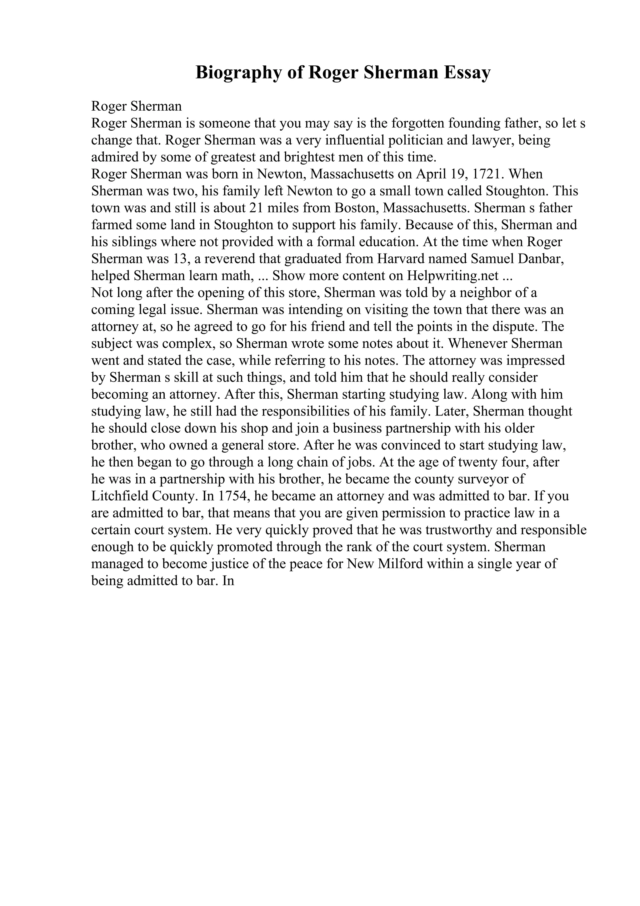 Biography of Roger Sherman Essay
Roger Sherman
Roger Sherman is someone that you may say is the forgotten founding father, so let s
change that. Roger Sherman was a very influential politician and lawyer, being
admired by some of greatest and brightest men of this time.
Roger Sherman was born in Newton, Massachusetts on April 19, 1721. When
Sherman was two, his family left Newton to go a small town called Stoughton. This
town was and still is about 21 miles from Boston, Massachusetts. Sherman s father
farmed some land in Stoughton to support his family. Because of this, Sherman and
his siblings where not provided with a formal education. At the time when Roger
Sherman was 13, a reverend that graduated from Harvard named Samuel Danbar,
helped Sherman learn math, ... Show more content on Helpwriting.net ...
Not long after the opening of this store, Sherman was told by a neighbor of a
coming legal issue. Sherman was intending on visiting the town that there was an
attorney at, so he agreed to go for his friend and tell the points in the dispute. The
subject was complex, so Sherman wrote some notes about it. Whenever Sherman
went and stated the case, while referring to his notes. The attorney was impressed
by Sherman s skill at such things, and told him that he should really consider
becoming an attorney. After this, Sherman starting studying law. Along with him
studying law, he still had the responsibilities of his family. Later, Sherman thought
he should close down his shop and join a business partnership with his older
brother, who owned a general store. After he was convinced to start studying law,
he then began to go through a long chain of jobs. At the age of twenty four, after
he was in a partnership with his brother, he became the county surveyor of
Litchfield County. In 1754, he became an attorney and was admitted to bar. If you
are admitted to bar, that means that you are given permission to practice law in a
certain court system. He very quickly proved that he was trustworthy and responsible
enough to be quickly promoted through the rank of the court system. Sherman
managed to become justice of the peace for New Milford within a single year of
being admitted to bar. In
 