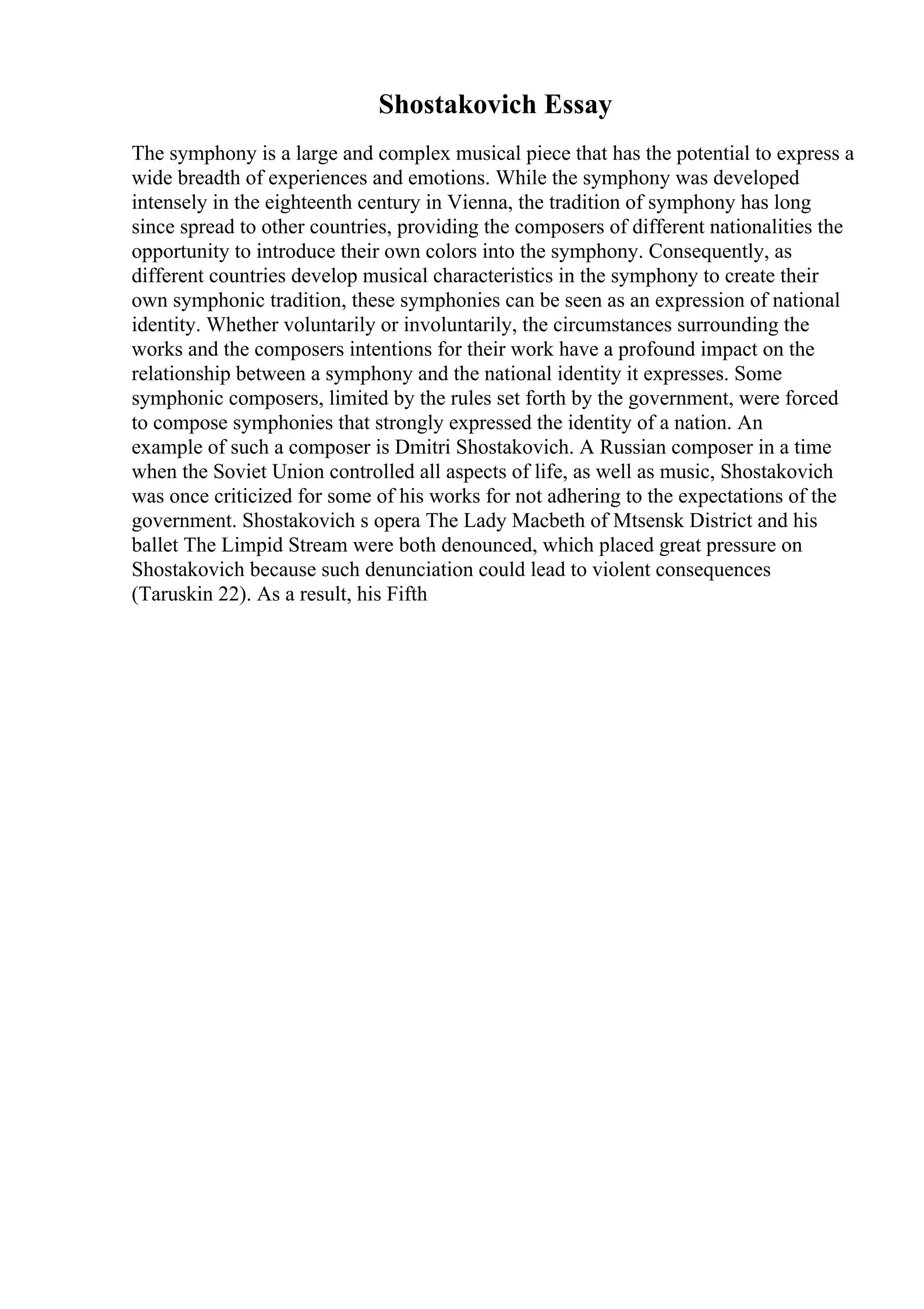 Shostakovich Essay
The symphony is a large and complex musical piece that has the potential to express a
wide breadth of experiences and emotions. While the symphony was developed
intensely in the eighteenth century in Vienna, the tradition of symphony has long
since spread to other countries, providing the composers of different nationalities the
opportunity to introduce their own colors into the symphony. Consequently, as
different countries develop musical characteristics in the symphony to create their
own symphonic tradition, these symphonies can be seen as an expression of national
identity. Whether voluntarily or involuntarily, the circumstances surrounding the
works and the composers intentions for their work have a profound impact on the
relationship between a symphony and the national identity it expresses. Some
symphonic composers, limited by the rules set forth by the government, were forced
to compose symphonies that strongly expressed the identity of a nation. An
example of such a composer is Dmitri Shostakovich. A Russian composer in a time
when the Soviet Union controlled all aspects of life, as well as music, Shostakovich
was once criticized for some of his works for not adhering to the expectations of the
government. Shostakovich s opera The Lady Macbeth of Mtsensk District and his
ballet The Limpid Stream were both denounced, which placed great pressure on
Shostakovich because such denunciation could lead to violent consequences
(Taruskin 22). As a result, his Fifth
 