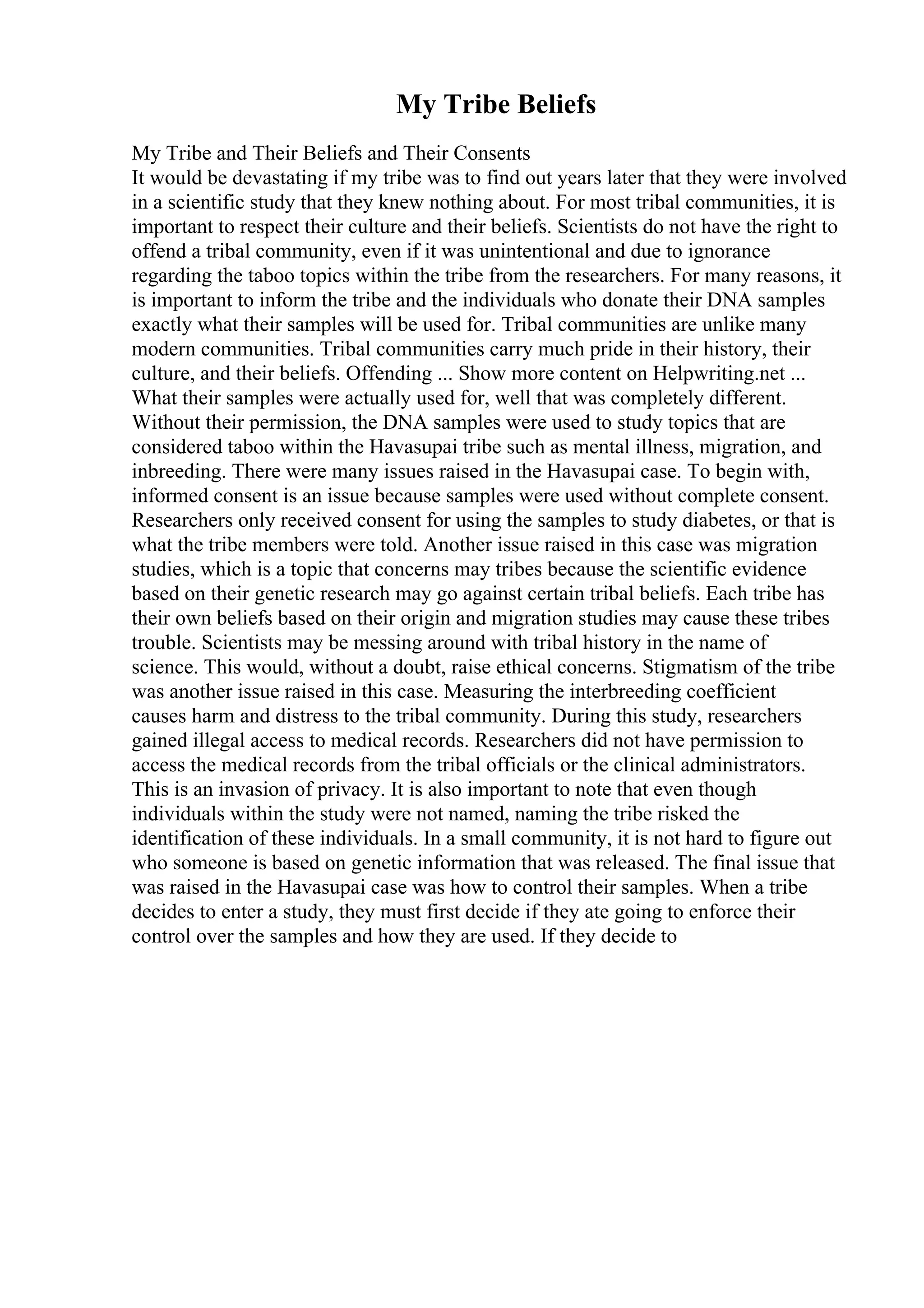 My Tribe Beliefs
My Tribe and Their Beliefs and Their Consents
It would be devastating if my tribe was to find out years later that they were involved
in a scientific study that they knew nothing about. For most tribal communities, it is
important to respect their culture and their beliefs. Scientists do not have the right to
offend a tribal community, even if it was unintentional and due to ignorance
regarding the taboo topics within the tribe from the researchers. For many reasons, it
is important to inform the tribe and the individuals who donate their DNA samples
exactly what their samples will be used for. Tribal communities are unlike many
modern communities. Tribal communities carry much pride in their history, their
culture, and their beliefs. Offending ... Show more content on Helpwriting.net ...
What their samples were actually used for, well that was completely different.
Without their permission, the DNA samples were used to study topics that are
considered taboo within the Havasupai tribe such as mental illness, migration, and
inbreeding. There were many issues raised in the Havasupai case. To begin with,
informed consent is an issue because samples were used without complete consent.
Researchers only received consent for using the samples to study diabetes, or that is
what the tribe members were told. Another issue raised in this case was migration
studies, which is a topic that concerns may tribes because the scientific evidence
based on their genetic research may go against certain tribal beliefs. Each tribe has
their own beliefs based on their origin and migration studies may cause these tribes
trouble. Scientists may be messing around with tribal history in the name of
science. This would, without a doubt, raise ethical concerns. Stigmatism of the tribe
was another issue raised in this case. Measuring the interbreeding coefficient
causes harm and distress to the tribal community. During this study, researchers
gained illegal access to medical records. Researchers did not have permission to
access the medical records from the tribal officials or the clinical administrators.
This is an invasion of privacy. It is also important to note that even though
individuals within the study were not named, naming the tribe risked the
identification of these individuals. In a small community, it is not hard to figure out
who someone is based on genetic information that was released. The final issue that
was raised in the Havasupai case was how to control their samples. When a tribe
decides to enter a study, they must first decide if they ate going to enforce their
control over the samples and how they are used. If they decide to
 