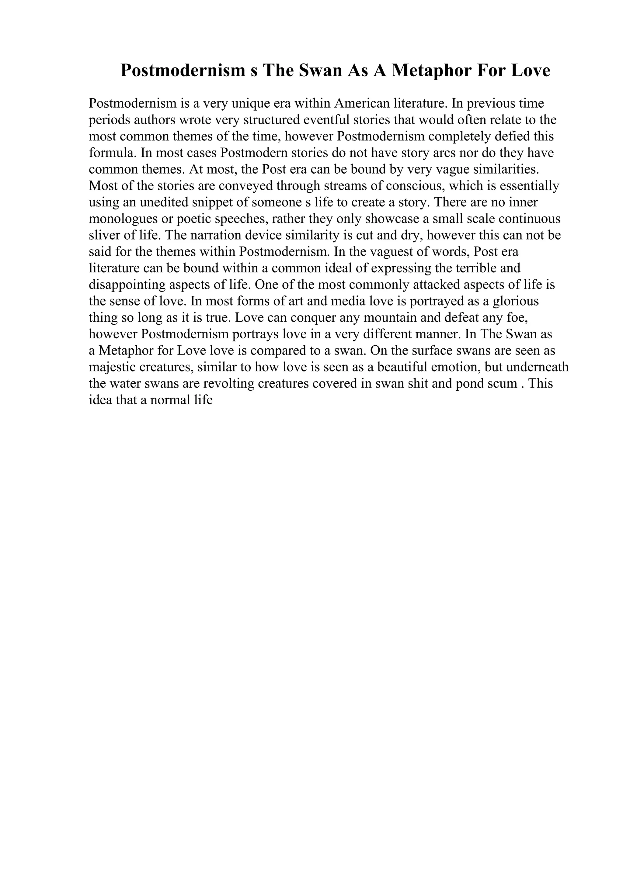 Postmodernism s The Swan As A Metaphor For Love
Postmodernism is a very unique era within American literature. In previous time
periods authors wrote very structured eventful stories that would often relate to the
most common themes of the time, however Postmodernism completely defied this
formula. In most cases Postmodern stories do not have story arcs nor do they have
common themes. At most, the Post era can be bound by very vague similarities.
Most of the stories are conveyed through streams of conscious, which is essentially
using an unedited snippet of someone s life to create a story. There are no inner
monologues or poetic speeches, rather they only showcase a small scale continuous
sliver of life. The narration device similarity is cut and dry, however this can not be
said for the themes within Postmodernism. In the vaguest of words, Post era
literature can be bound within a common ideal of expressing the terrible and
disappointing aspects of life. One of the most commonly attacked aspects of life is
the sense of love. In most forms of art and media love is portrayed as a glorious
thing so long as it is true. Love can conquer any mountain and defeat any foe,
however Postmodernism portrays love in a very different manner. In The Swan as
a Metaphor for Love love is compared to a swan. On the surface swans are seen as
majestic creatures, similar to how love is seen as a beautiful emotion, but underneath
the water swans are revolting creatures covered in swan shit and pond scum . This
idea that a normal life
 