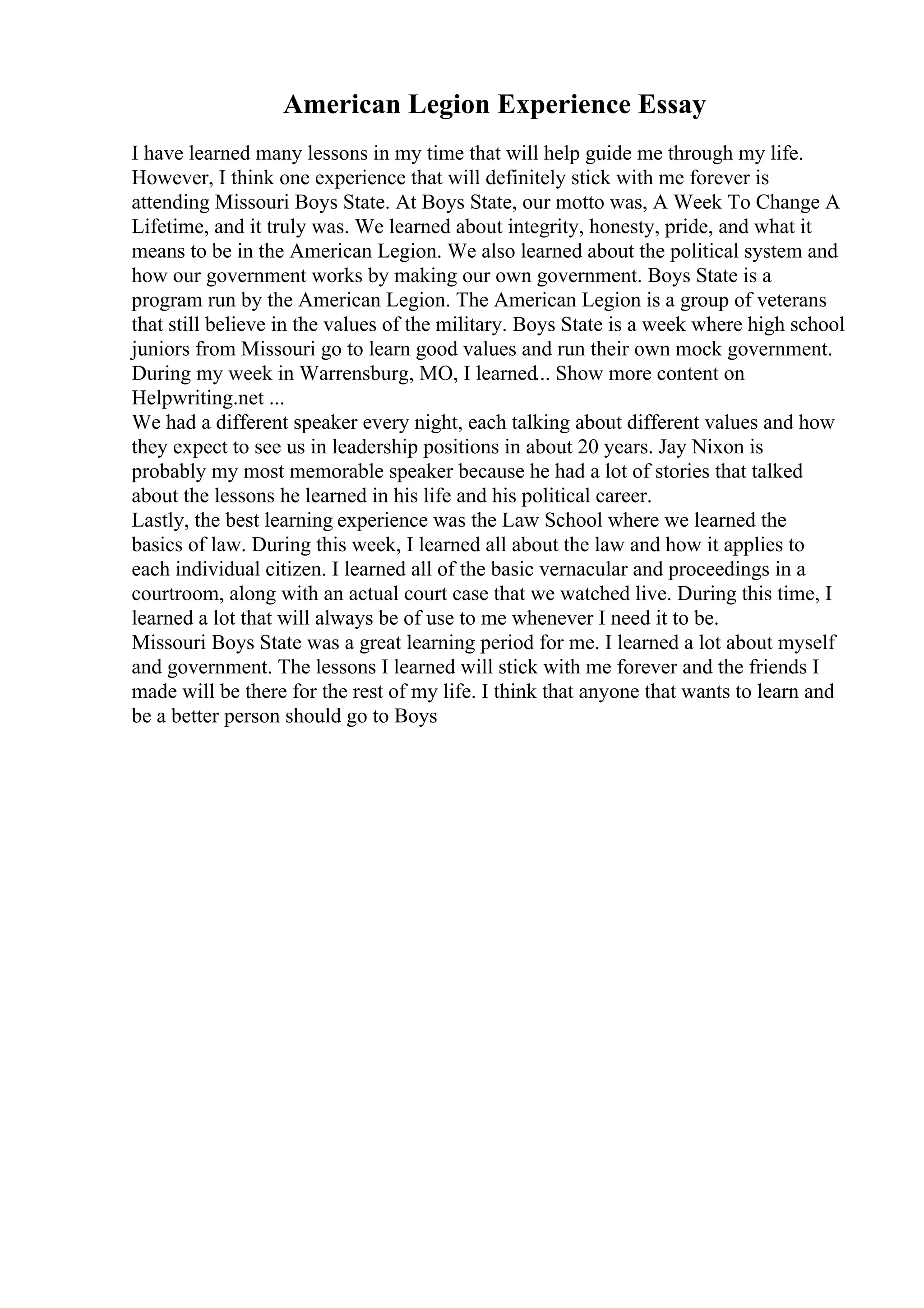 American Legion Experience Essay
I have learned many lessons in my time that will help guide me through my life.
However, I think one experience that will definitely stick with me forever is
attending Missouri Boys State. At Boys State, our motto was, A Week To Change A
Lifetime, and it truly was. We learned about integrity, honesty, pride, and what it
means to be in the American Legion. We also learned about the political system and
how our government works by making our own government. Boys State is a
program run by the American Legion. The American Legion is a group of veterans
that still believe in the values of the military. Boys State is a week where high school
juniors from Missouri go to learn good values and run their own mock government.
During my week in Warrensburg, MO, I learned... Show more content on
Helpwriting.net ...
We had a different speaker every night, each talking about different values and how
they expect to see us in leadership positions in about 20 years. Jay Nixon is
probably my most memorable speaker because he had a lot of stories that talked
about the lessons he learned in his life and his political career.
Lastly, the best learning experience was the Law School where we learned the
basics of law. During this week, I learned all about the law and how it applies to
each individual citizen. I learned all of the basic vernacular and proceedings in a
courtroom, along with an actual court case that we watched live. During this time, I
learned a lot that will always be of use to me whenever I need it to be.
Missouri Boys State was a great learning period for me. I learned a lot about myself
and government. The lessons I learned will stick with me forever and the friends I
made will be there for the rest of my life. I think that anyone that wants to learn and
be a better person should go to Boys
 