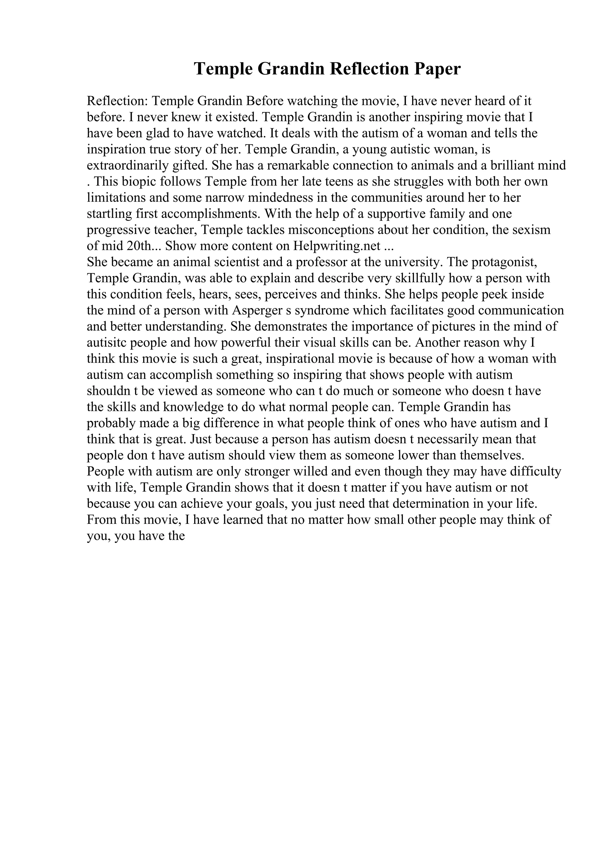 Temple Grandin Reflection Paper
Reflection: Temple Grandin Before watching the movie, I have never heard of it
before. I never knew it existed. Temple Grandin is another inspiring movie that I
have been glad to have watched. It deals with the autism of a woman and tells the
inspiration true story of her. Temple Grandin, a young autistic woman, is
extraordinarily gifted. She has a remarkable connection to animals and a brilliant mind
. This biopic follows Temple from her late teens as she struggles with both her own
limitations and some narrow mindedness in the communities around her to her
startling first accomplishments. With the help of a supportive family and one
progressive teacher, Temple tackles misconceptions about her condition, the sexism
of mid 20th... Show more content on Helpwriting.net ...
She became an animal scientist and a professor at the university. The protagonist,
Temple Grandin, was able to explain and describe very skillfully how a person with
this condition feels, hears, sees, perceives and thinks. She helps people peek inside
the mind of a person with Asperger s syndrome which facilitates good communication
and better understanding. She demonstrates the importance of pictures in the mind of
autisitc people and how powerful their visual skills can be. Another reason why I
think this movie is such a great, inspirational movie is because of how a woman with
autism can accomplish something so inspiring that shows people with autism
shouldn t be viewed as someone who can t do much or someone who doesn t have
the skills and knowledge to do what normal people can. Temple Grandin has
probably made a big difference in what people think of ones who have autism and I
think that is great. Just because a person has autism doesn t necessarily mean that
people don t have autism should view them as someone lower than themselves.
People with autism are only stronger willed and even though they may have difficulty
with life, Temple Grandin shows that it doesn t matter if you have autism or not
because you can achieve your goals, you just need that determination in your life.
From this movie, I have learned that no matter how small other people may think of
you, you have the
 