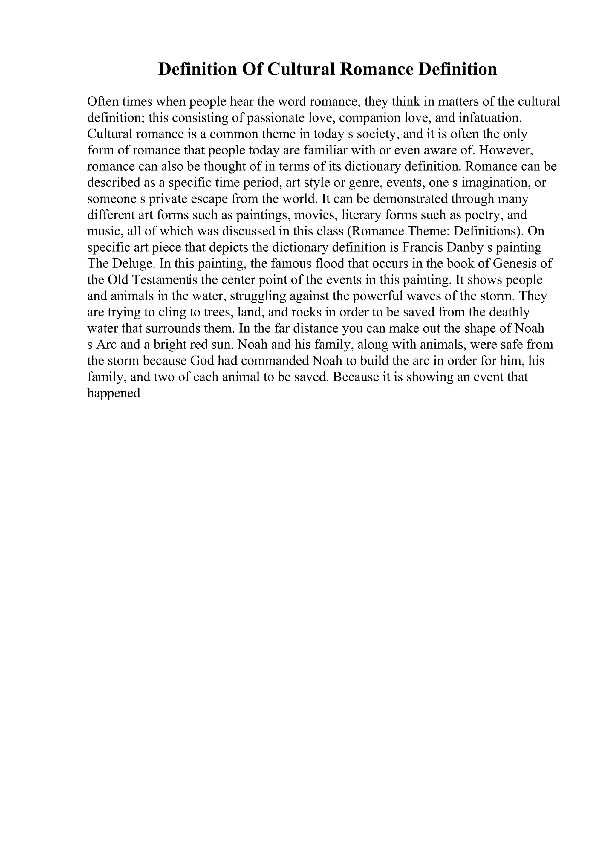 Definition Of Cultural Romance Definition
Often times when people hear the word romance, they think in matters of the cultural
definition; this consisting of passionate love, companion love, and infatuation.
Cultural romance is a common theme in today s society, and it is often the only
form of romance that people today are familiar with or even aware of. However,
romance can also be thought of in terms of its dictionary definition. Romance can be
described as a specific time period, art style or genre, events, one s imagination, or
someone s private escape from the world. It can be demonstrated through many
different art forms such as paintings, movies, literary forms such as poetry, and
music, all of which was discussed in this class (Romance Theme: Definitions). On
specific art piece that depicts the dictionary definition is Francis Danby s painting
The Deluge. In this painting, the famous flood that occurs in the book of Genesis of
the Old Testamentis the center point of the events in this painting. It shows people
and animals in the water, struggling against the powerful waves of the storm. They
are trying to cling to trees, land, and rocks in order to be saved from the deathly
water that surrounds them. In the far distance you can make out the shape of Noah
s Arc and a bright red sun. Noah and his family, along with animals, were safe from
the storm because God had commanded Noah to build the arc in order for him, his
family, and two of each animal to be saved. Because it is showing an event that
happened
 