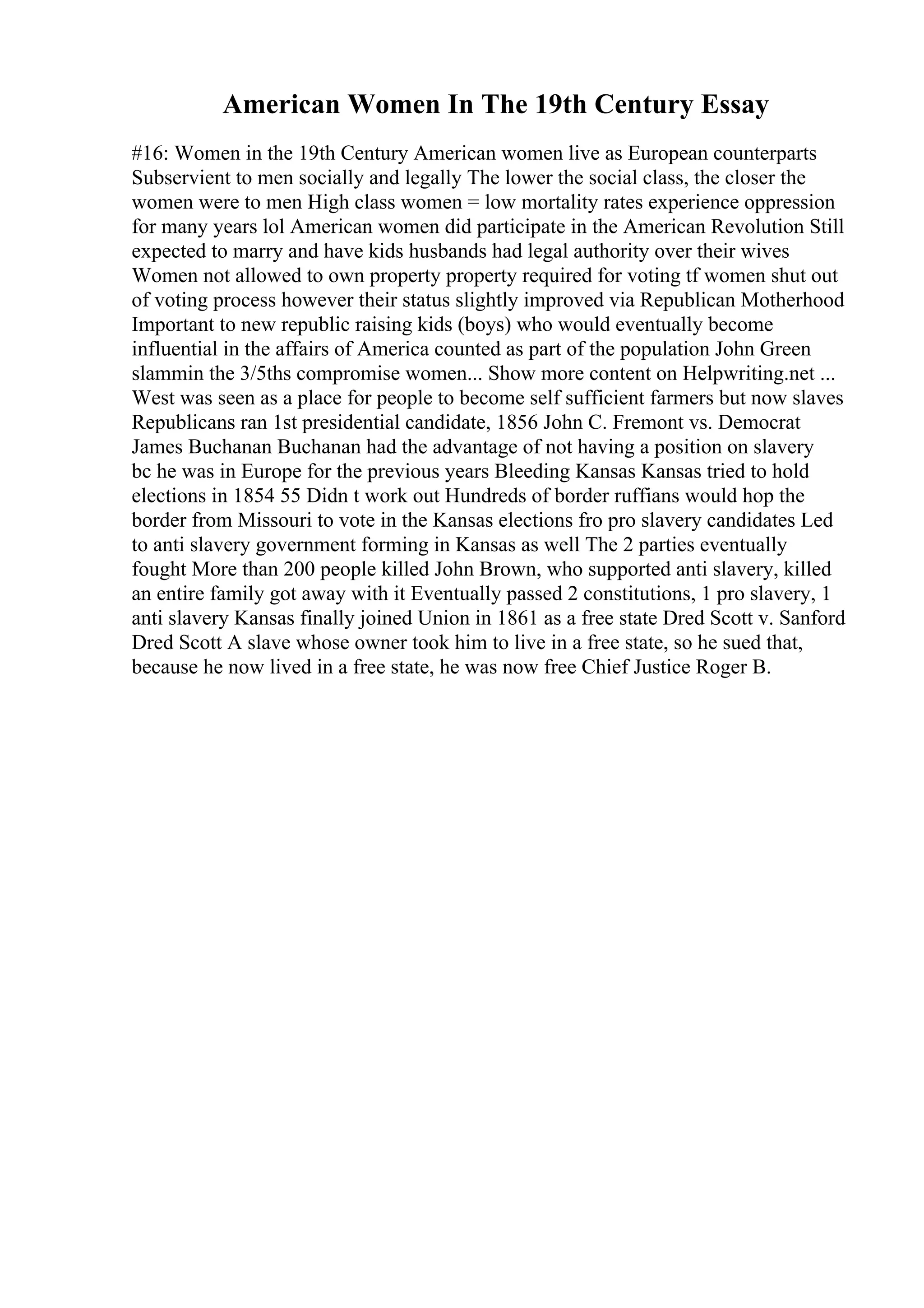 American Women In The 19th Century Essay
#16: Women in the 19th Century American women live as European counterparts
Subservient to men socially and legally The lower the social class, the closer the
women were to men High class women = low mortality rates experience oppression
for many years lol American women did participate in the American Revolution Still
expected to marry and have kids husbands had legal authority over their wives
Women not allowed to own property property required for voting tf women shut out
of voting process however their status slightly improved via Republican Motherhood
Important to new republic raising kids (boys) who would eventually become
influential in the affairs of America counted as part of the population John Green
slammin the 3/5ths compromise women... Show more content on Helpwriting.net ...
West was seen as a place for people to become self sufficient farmers but now slaves
Republicans ran 1st presidential candidate, 1856 John C. Fremont vs. Democrat
James Buchanan Buchanan had the advantage of not having a position on slavery
bc he was in Europe for the previous years Bleeding Kansas Kansas tried to hold
elections in 1854 55 Didn t work out Hundreds of border ruffians would hop the
border from Missouri to vote in the Kansas elections fro pro slavery candidates Led
to anti slavery government forming in Kansas as well The 2 parties eventually
fought More than 200 people killed John Brown, who supported anti slavery, killed
an entire family got away with it Eventually passed 2 constitutions, 1 pro slavery, 1
anti slavery Kansas finally joined Union in 1861 as a free state Dred Scott v. Sanford
Dred Scott A slave whose owner took him to live in a free state, so he sued that,
because he now lived in a free state, he was now free Chief Justice Roger B.
 