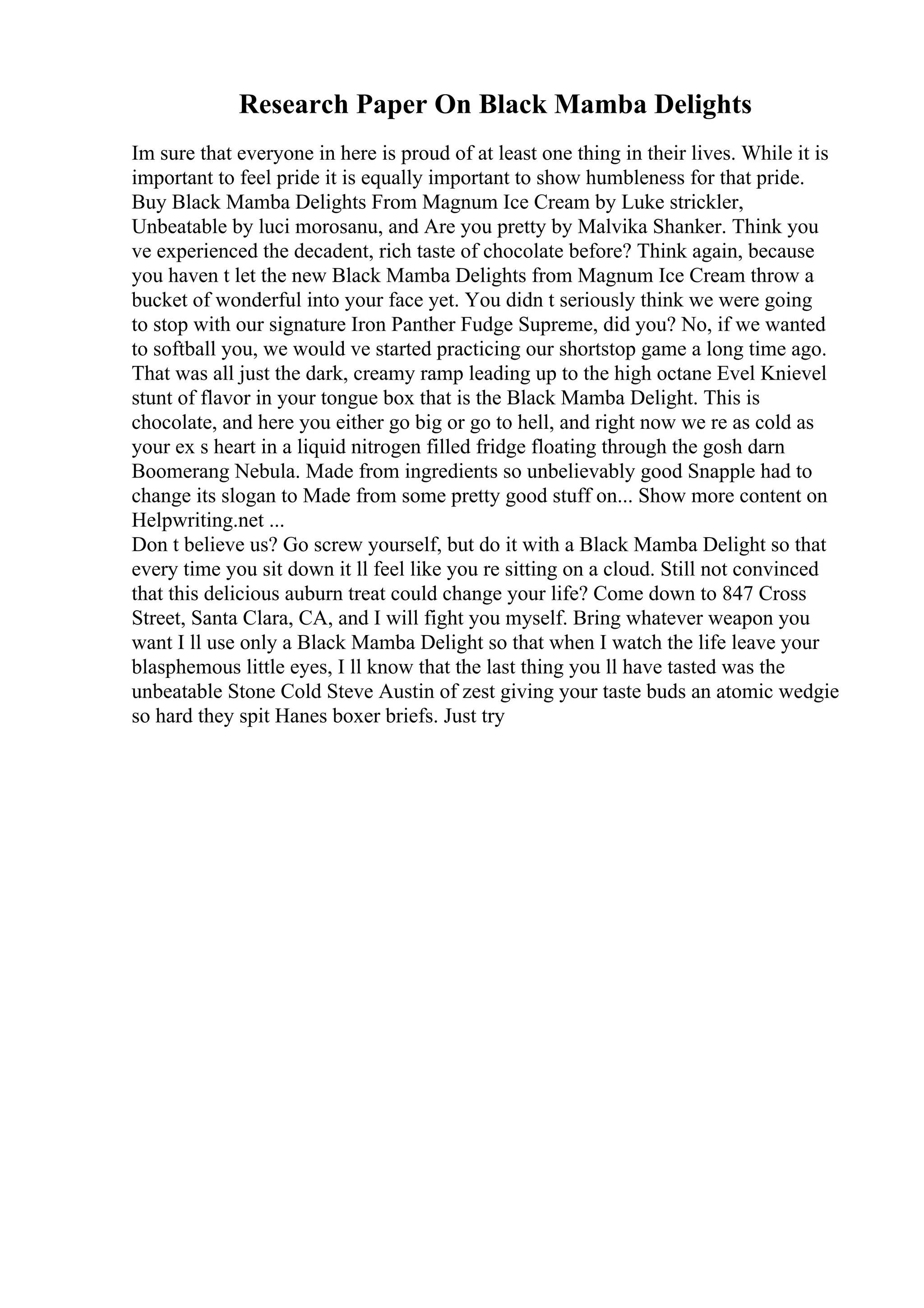 Research Paper On Black Mamba Delights
Im sure that everyone in here is proud of at least one thing in their lives. While it is
important to feel pride it is equally important to show humbleness for that pride.
Buy Black Mamba Delights From Magnum Ice Cream by Luke strickler,
Unbeatable by luci morosanu, and Are you pretty by Malvika Shanker. Think you
ve experienced the decadent, rich taste of chocolate before? Think again, because
you haven t let the new Black Mamba Delights from Magnum Ice Cream throw a
bucket of wonderful into your face yet. You didn t seriously think we were going
to stop with our signature Iron Panther Fudge Supreme, did you? No, if we wanted
to softball you, we would ve started practicing our shortstop game a long time ago.
That was all just the dark, creamy ramp leading up to the high octane Evel Knievel
stunt of flavor in your tongue box that is the Black Mamba Delight. This is
chocolate, and here you either go big or go to hell, and right now we re as cold as
your ex s heart in a liquid nitrogen filled fridge floating through the gosh darn
Boomerang Nebula. Made from ingredients so unbelievably good Snapple had to
change its slogan to Made from some pretty good stuff on... Show more content on
Helpwriting.net ...
Don t believe us? Go screw yourself, but do it with a Black Mamba Delight so that
every time you sit down it ll feel like you re sitting on a cloud. Still not convinced
that this delicious auburn treat could change your life? Come down to 847 Cross
Street, Santa Clara, CA, and I will fight you myself. Bring whatever weapon you
want I ll use only a Black Mamba Delight so that when I watch the life leave your
blasphemous little eyes, I ll know that the last thing you ll have tasted was the
unbeatable Stone Cold Steve Austin of zest giving your taste buds an atomic wedgie
so hard they spit Hanes boxer briefs. Just try
 