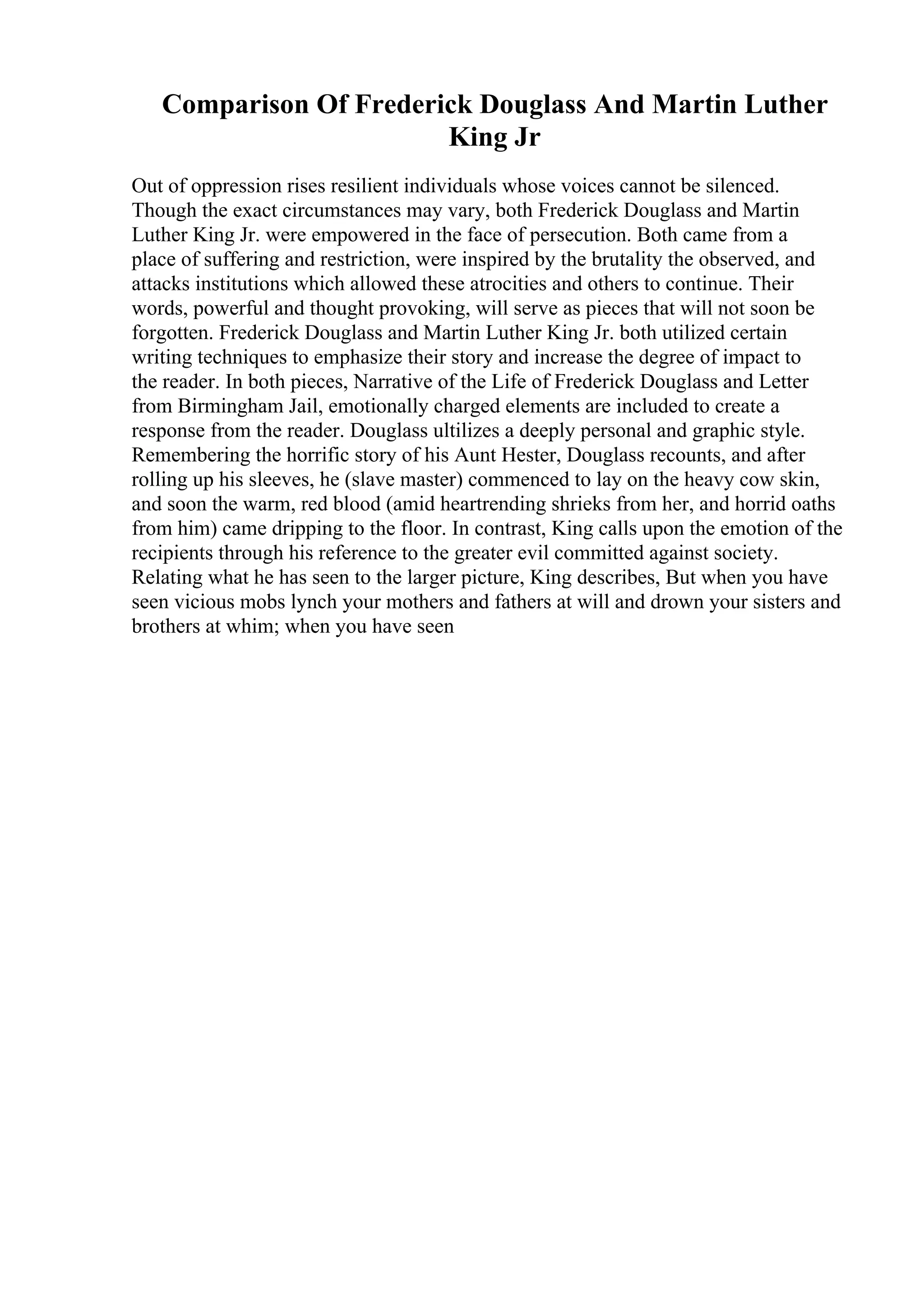 Comparison Of Frederick Douglass And Martin Luther
King Jr
Out of oppression rises resilient individuals whose voices cannot be silenced.
Though the exact circumstances may vary, both Frederick Douglass and Martin
Luther King Jr. were empowered in the face of persecution. Both came from a
place of suffering and restriction, were inspired by the brutality the observed, and
attacks institutions which allowed these atrocities and others to continue. Their
words, powerful and thought provoking, will serve as pieces that will not soon be
forgotten. Frederick Douglass and Martin Luther King Jr. both utilized certain
writing techniques to emphasize their story and increase the degree of impact to
the reader. In both pieces, Narrative of the Life of Frederick Douglass and Letter
from Birmingham Jail, emotionally charged elements are included to create a
response from the reader. Douglass ultilizes a deeply personal and graphic style.
Remembering the horrific story of his Aunt Hester, Douglass recounts, and after
rolling up his sleeves, he (slave master) commenced to lay on the heavy cow skin,
and soon the warm, red blood (amid heartrending shrieks from her, and horrid oaths
from him) came dripping to the floor. In contrast, King calls upon the emotion of the
recipients through his reference to the greater evil committed against society.
Relating what he has seen to the larger picture, King describes, But when you have
seen vicious mobs lynch your mothers and fathers at will and drown your sisters and
brothers at whim; when you have seen
 