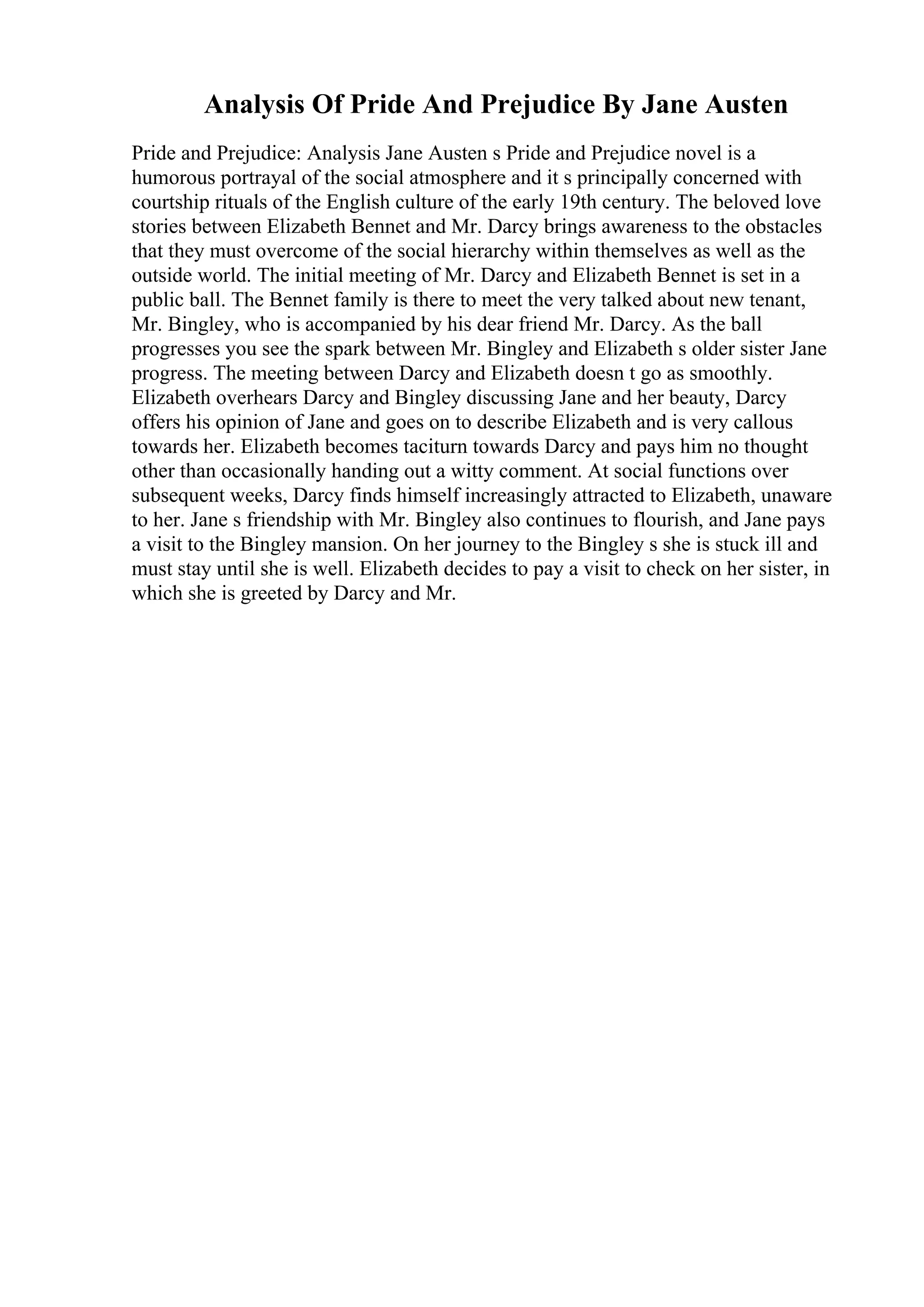 Analysis Of Pride And Prejudice By Jane Austen
Pride and Prejudice: Analysis Jane Austen s Pride and Prejudice novel is a
humorous portrayal of the social atmosphere and it s principally concerned with
courtship rituals of the English culture of the early 19th century. The beloved love
stories between Elizabeth Bennet and Mr. Darcy brings awareness to the obstacles
that they must overcome of the social hierarchy within themselves as well as the
outside world. The initial meeting of Mr. Darcy and Elizabeth Bennet is set in a
public ball. The Bennet family is there to meet the very talked about new tenant,
Mr. Bingley, who is accompanied by his dear friend Mr. Darcy. As the ball
progresses you see the spark between Mr. Bingley and Elizabeth s older sister Jane
progress. The meeting between Darcy and Elizabeth doesn t go as smoothly.
Elizabeth overhears Darcy and Bingley discussing Jane and her beauty, Darcy
offers his opinion of Jane and goes on to describe Elizabeth and is very callous
towards her. Elizabeth becomes taciturn towards Darcy and pays him no thought
other than occasionally handing out a witty comment. At social functions over
subsequent weeks, Darcy finds himself increasingly attracted to Elizabeth, unaware
to her. Jane s friendship with Mr. Bingley also continues to flourish, and Jane pays
a visit to the Bingley mansion. On her journey to the Bingley s she is stuck ill and
must stay until she is well. Elizabeth decides to pay a visit to check on her sister, in
which she is greeted by Darcy and Mr.
 