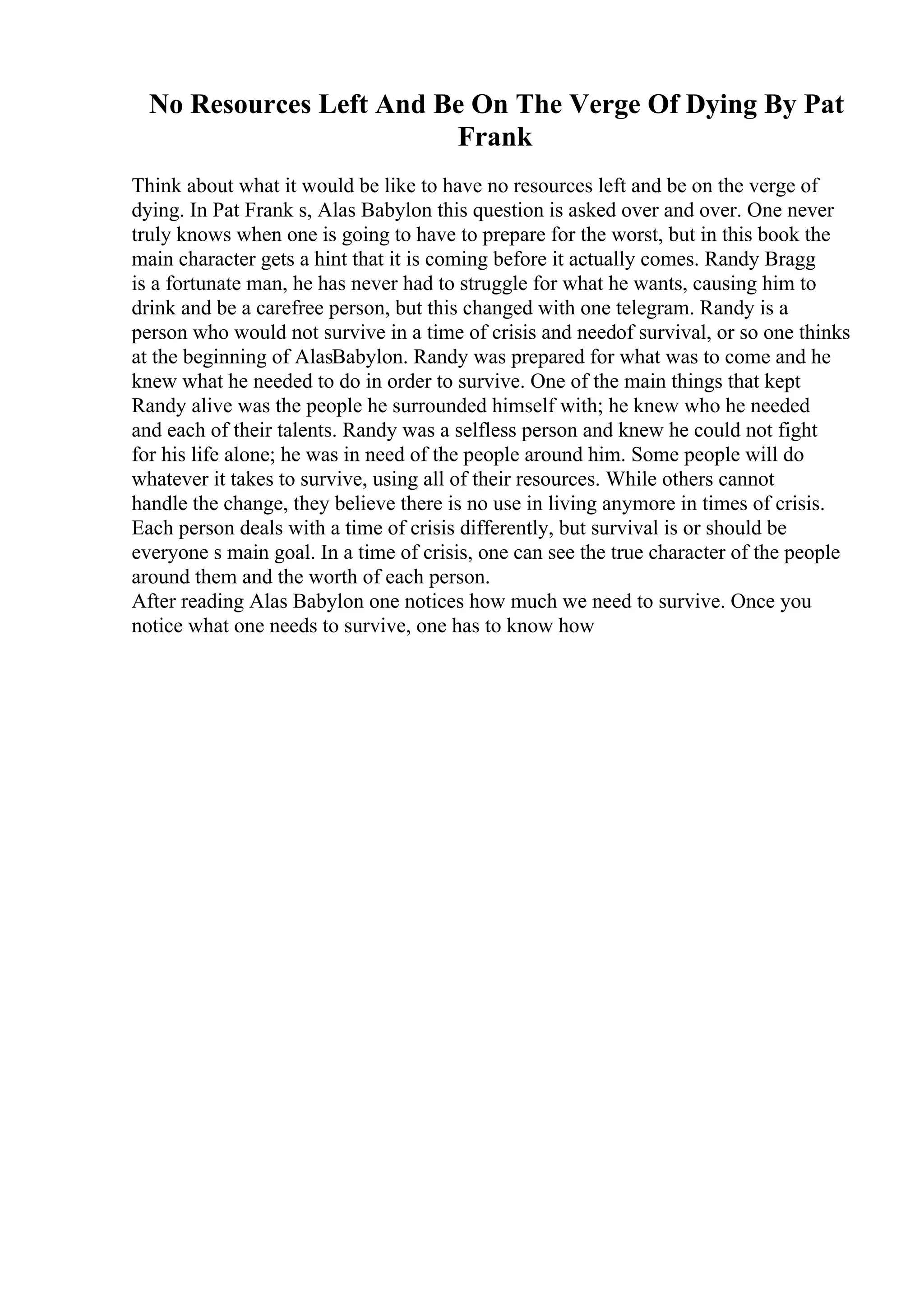 No Resources Left And Be On The Verge Of Dying By Pat
Frank
Think about what it would be like to have no resources left and be on the verge of
dying. In Pat Frank s, Alas Babylon this question is asked over and over. One never
truly knows when one is going to have to prepare for the worst, but in this book the
main character gets a hint that it is coming before it actually comes. Randy Bragg
is a fortunate man, he has never had to struggle for what he wants, causing him to
drink and be a carefree person, but this changed with one telegram. Randy is a
person who would not survive in a time of crisis and needof survival, or so one thinks
at the beginning of AlasBabylon. Randy was prepared for what was to come and he
knew what he needed to do in order to survive. One of the main things that kept
Randy alive was the people he surrounded himself with; he knew who he needed
and each of their talents. Randy was a selfless person and knew he could not fight
for his life alone; he was in need of the people around him. Some people will do
whatever it takes to survive, using all of their resources. While others cannot
handle the change, they believe there is no use in living anymore in times of crisis.
Each person deals with a time of crisis differently, but survival is or should be
everyone s main goal. In a time of crisis, one can see the true character of the people
around them and the worth of each person.
After reading Alas Babylon one notices how much we need to survive. Once you
notice what one needs to survive, one has to know how
 