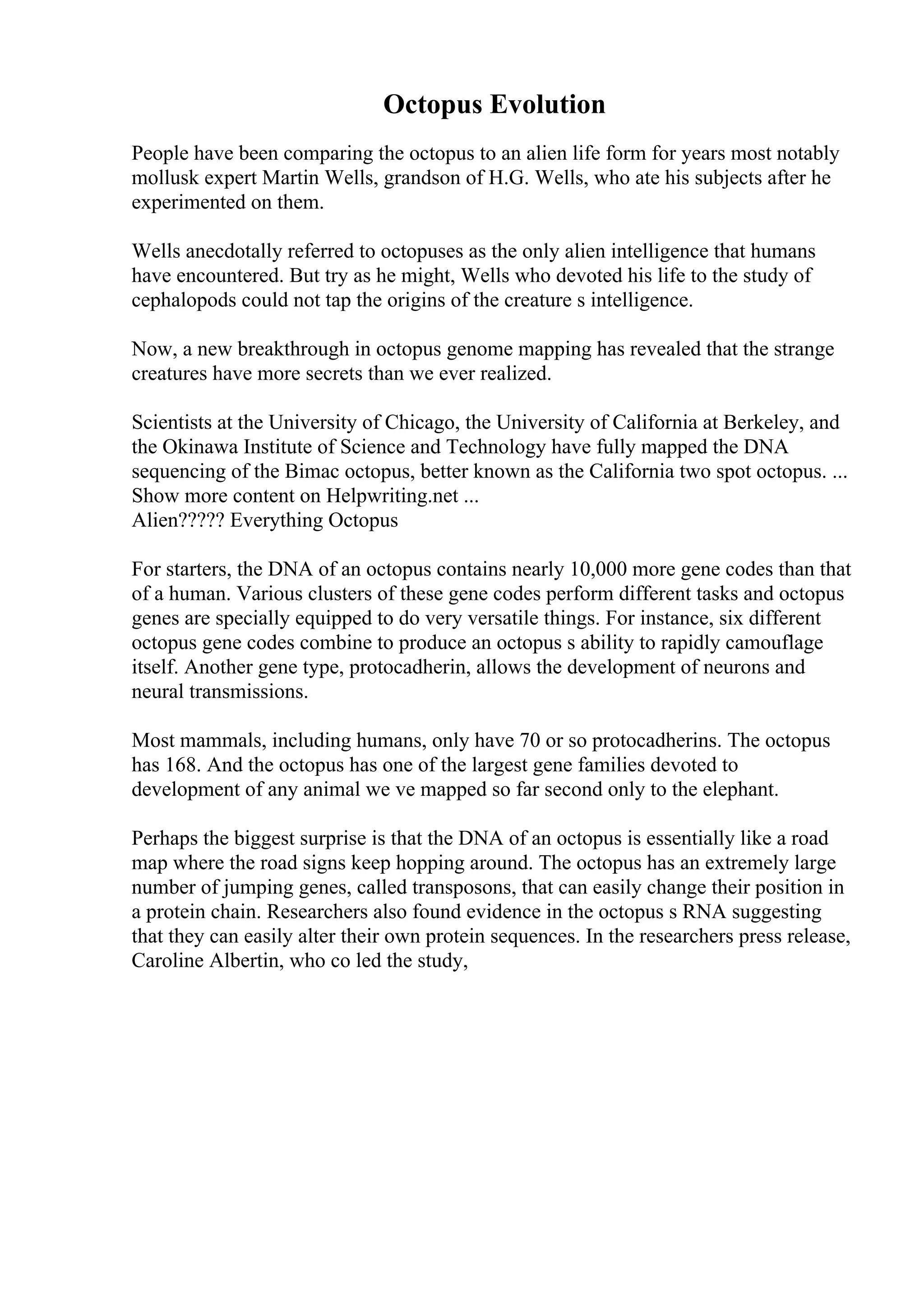 Octopus Evolution
People have been comparing the octopus to an alien life form for years most notably
mollusk expert Martin Wells, grandson of H.G. Wells, who ate his subjects after he
experimented on them.
Wells anecdotally referred to octopuses as the only alien intelligence that humans
have encountered. But try as he might, Wells who devoted his life to the study of
cephalopods could not tap the origins of the creature s intelligence.
Now, a new breakthrough in octopus genome mapping has revealed that the strange
creatures have more secrets than we ever realized.
Scientists at the University of Chicago, the University of California at Berkeley, and
the Okinawa Institute of Science and Technology have fully mapped the DNA
sequencing of the Bimac octopus, better known as the California two spot octopus. ...
Show more content on Helpwriting.net ...
Alien????? Everything Octopus
For starters, the DNA of an octopus contains nearly 10,000 more gene codes than that
of a human. Various clusters of these gene codes perform different tasks and octopus
genes are specially equipped to do very versatile things. For instance, six different
octopus gene codes combine to produce an octopus s ability to rapidly camouflage
itself. Another gene type, protocadherin, allows the development of neurons and
neural transmissions.
Most mammals, including humans, only have 70 or so protocadherins. The octopus
has 168. And the octopus has one of the largest gene families devoted to
development of any animal we ve mapped so far second only to the elephant.
Perhaps the biggest surprise is that the DNA of an octopus is essentially like a road
map where the road signs keep hopping around. The octopus has an extremely large
number of jumping genes, called transposons, that can easily change their position in
a protein chain. Researchers also found evidence in the octopus s RNA suggesting
that they can easily alter their own protein sequences. In the researchers press release,
Caroline Albertin, who co led the study,
 