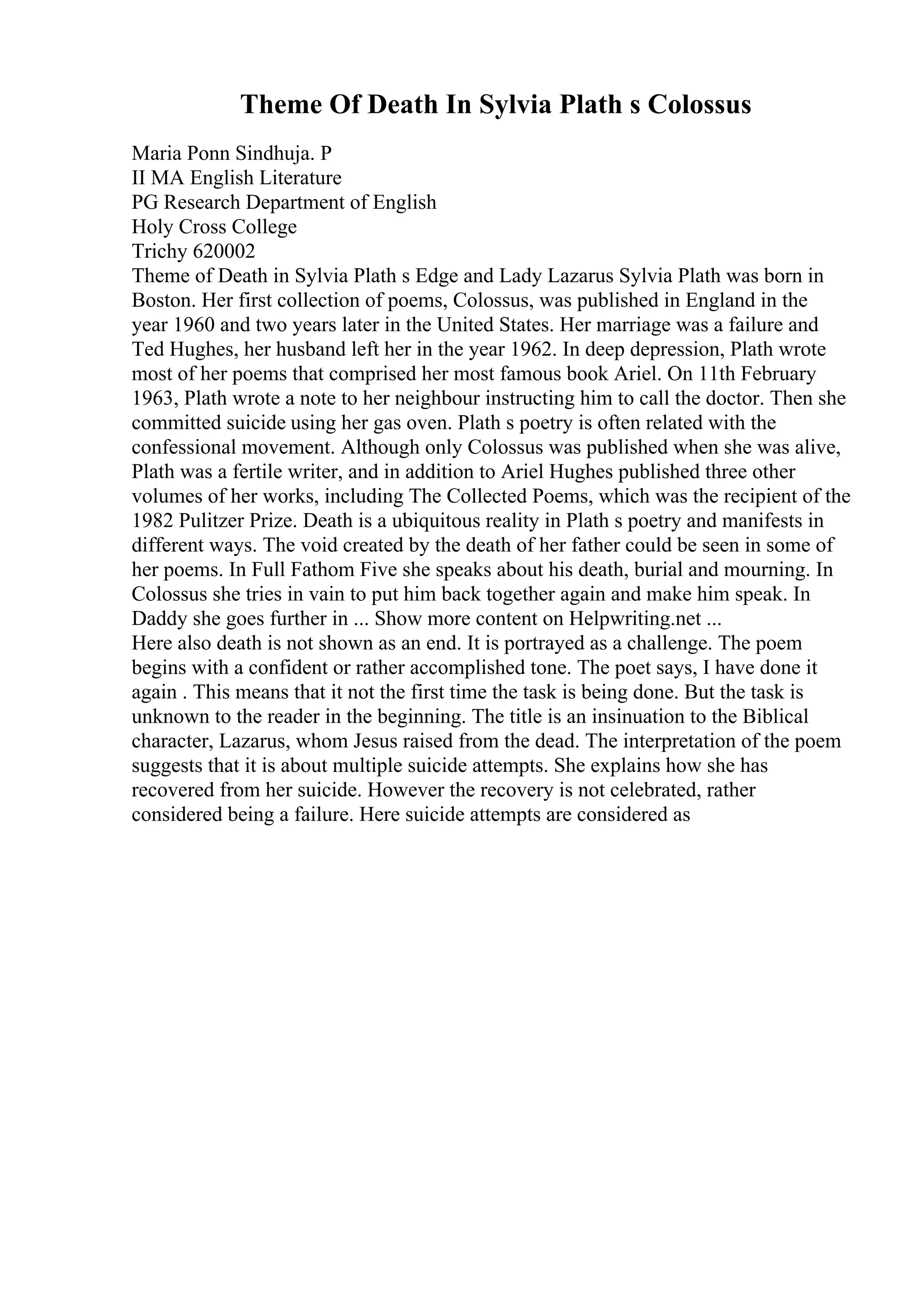 Theme Of Death In Sylvia Plath s Colossus
Maria Ponn Sindhuja. P
II MA English Literature
PG Research Department of English
Holy Cross College
Trichy 620002
Theme of Death in Sylvia Plath s Edge and Lady Lazarus Sylvia Plath was born in
Boston. Her first collection of poems, Colossus, was published in England in the
year 1960 and two years later in the United States. Her marriage was a failure and
Ted Hughes, her husband left her in the year 1962. In deep depression, Plath wrote
most of her poems that comprised her most famous book Ariel. On 11th February
1963, Plath wrote a note to her neighbour instructing him to call the doctor. Then she
committed suicide using her gas oven. Plath s poetry is often related with the
confessional movement. Although only Colossus was published when she was alive,
Plath was a fertile writer, and in addition to Ariel Hughes published three other
volumes of her works, including The Collected Poems, which was the recipient of the
1982 Pulitzer Prize. Death is a ubiquitous reality in Plath s poetry and manifests in
different ways. The void created by the death of her father could be seen in some of
her poems. In Full Fathom Five she speaks about his death, burial and mourning. In
Colossus she tries in vain to put him back together again and make him speak. In
Daddy she goes further in ... Show more content on Helpwriting.net ...
Here also death is not shown as an end. It is portrayed as a challenge. The poem
begins with a confident or rather accomplished tone. The poet says, I have done it
again . This means that it not the first time the task is being done. But the task is
unknown to the reader in the beginning. The title is an insinuation to the Biblical
character, Lazarus, whom Jesus raised from the dead. The interpretation of the poem
suggests that it is about multiple suicide attempts. She explains how she has
recovered from her suicide. However the recovery is not celebrated, rather
considered being a failure. Here suicide attempts are considered as
 