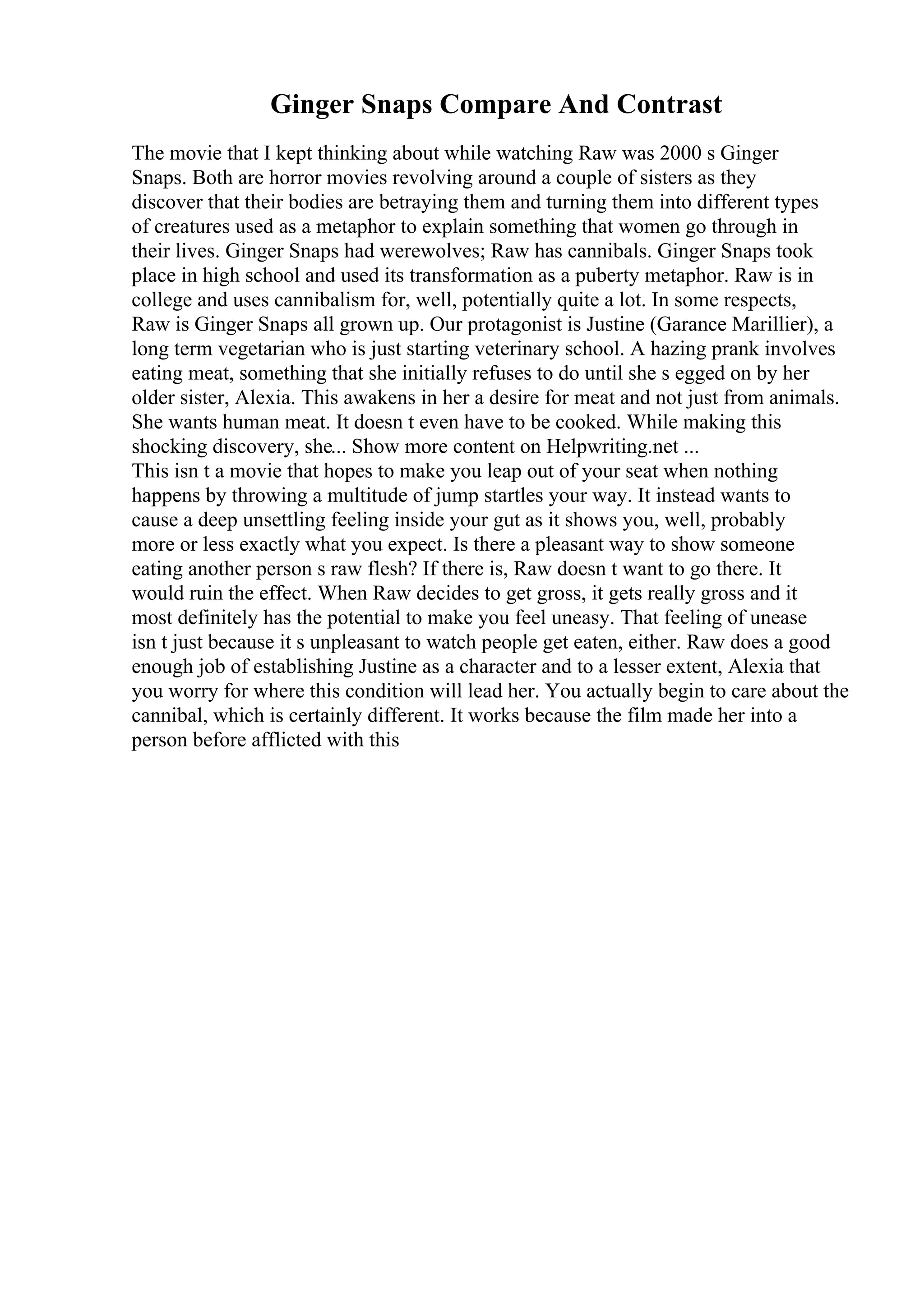 Ginger Snaps Compare And Contrast
The movie that I kept thinking about while watching Raw was 2000 s Ginger
Snaps. Both are horror movies revolving around a couple of sisters as they
discover that their bodies are betraying them and turning them into different types
of creatures used as a metaphor to explain something that women go through in
their lives. Ginger Snaps had werewolves; Raw has cannibals. Ginger Snaps took
place in high school and used its transformation as a puberty metaphor. Raw is in
college and uses cannibalism for, well, potentially quite a lot. In some respects,
Raw is Ginger Snaps all grown up. Our protagonist is Justine (Garance Marillier), a
long term vegetarian who is just starting veterinary school. A hazing prank involves
eating meat, something that she initially refuses to do until she s egged on by her
older sister, Alexia. This awakens in her a desire for meat and not just from animals.
She wants human meat. It doesn t even have to be cooked. While making this
shocking discovery, she... Show more content on Helpwriting.net ...
This isn t a movie that hopes to make you leap out of your seat when nothing
happens by throwing a multitude of jump startles your way. It instead wants to
cause a deep unsettling feeling inside your gut as it shows you, well, probably
more or less exactly what you expect. Is there a pleasant way to show someone
eating another person s raw flesh? If there is, Raw doesn t want to go there. It
would ruin the effect. When Raw decides to get gross, it gets really gross and it
most definitely has the potential to make you feel uneasy. That feeling of unease
isn t just because it s unpleasant to watch people get eaten, either. Raw does a good
enough job of establishing Justine as a character and to a lesser extent, Alexia that
you worry for where this condition will lead her. You actually begin to care about the
cannibal, which is certainly different. It works because the film made her into a
person before afflicted with this
 