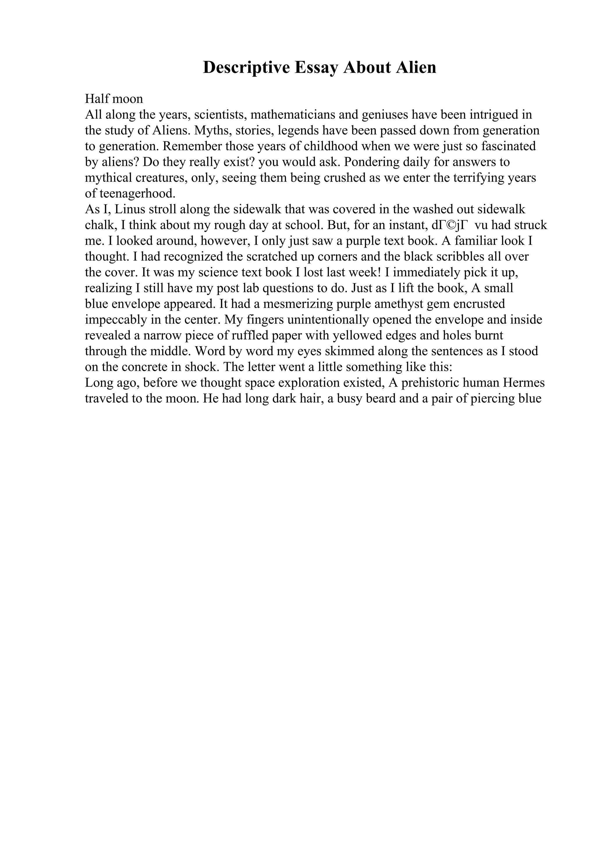 Descriptive Essay About Alien
Half moon
All along the years, scientists, mathematicians and geniuses have been intrigued in
the study of Aliens. Myths, stories, legends have been passed down from generation
to generation. Remember those years of childhood when we were just so fascinated
by aliens? Do they really exist? you would ask. Pondering daily for answers to
mythical creatures, only, seeing them being crushed as we enter the terrifying years
of teenagerhood.
As I, Linus stroll along the sidewalk that was covered in the washed out sidewalk
chalk, I think about my rough day at school. But, for an instant, dГ©jГ vu had struck
me. I looked around, however, I only just saw a purple text book. A familiar look I
thought. I had recognized the scratched up corners and the black scribbles all over
the cover. It was my science text book I lost last week! I immediately pick it up,
realizing I still have my post lab questions to do. Just as I lift the book, A small
blue envelope appeared. It had a mesmerizing purple amethyst gem encrusted
impeccably in the center. My fingers unintentionally opened the envelope and inside
revealed a narrow piece of ruffled paper with yellowed edges and holes burnt
through the middle. Word by word my eyes skimmed along the sentences as I stood
on the concrete in shock. The letter went a little something like this:
Long ago, before we thought space exploration existed, A prehistoric human Hermes
traveled to the moon. He had long dark hair, a busy beard and a pair of piercing blue
 
