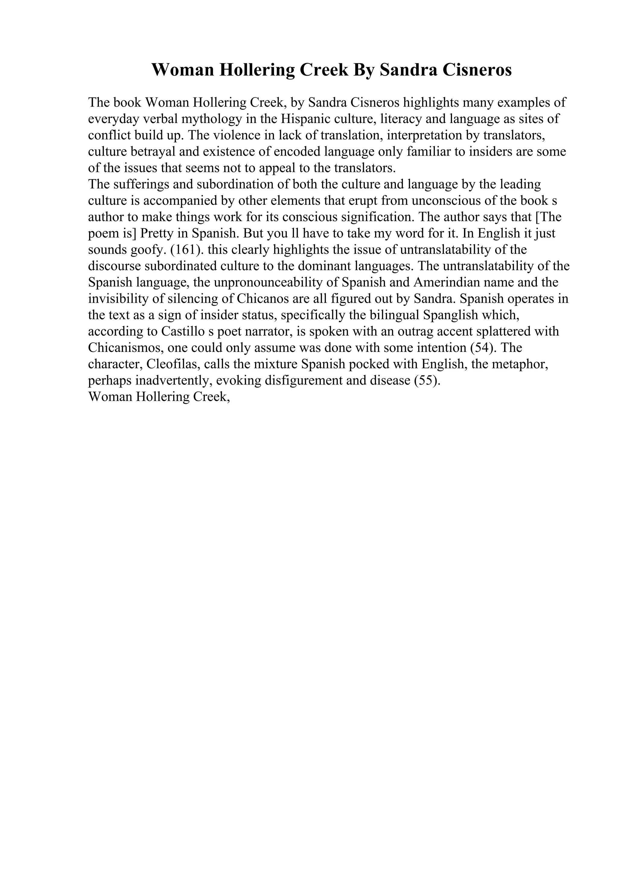 Woman Hollering Creek By Sandra Cisneros
The book Woman Hollering Creek, by Sandra Cisneros highlights many examples of
everyday verbal mythology in the Hispanic culture, literacy and language as sites of
conflict build up. The violence in lack of translation, interpretation by translators,
culture betrayal and existence of encoded language only familiar to insiders are some
of the issues that seems not to appeal to the translators.
The sufferings and subordination of both the culture and language by the leading
culture is accompanied by other elements that erupt from unconscious of the book s
author to make things work for its conscious signification. The author says that [The
poem is] Pretty in Spanish. But you ll have to take my word for it. In English it just
sounds goofy. (161). this clearly highlights the issue of untranslatability of the
discourse subordinated culture to the dominant languages. The untranslatability of the
Spanish language, the unpronounceability of Spanish and Amerindian name and the
invisibility of silencing of Chicanos are all figured out by Sandra. Spanish operates in
the text as a sign of insider status, specifically the bilingual Spanglish which,
according to Castillo s poet narrator, is spoken with an outrag accent splattered with
Chicanismos, one could only assume was done with some intention (54). The
character, Cleofilas, calls the mixture Spanish pocked with English, the metaphor,
perhaps inadvertently, evoking disfigurement and disease (55).
Woman Hollering Creek,
 