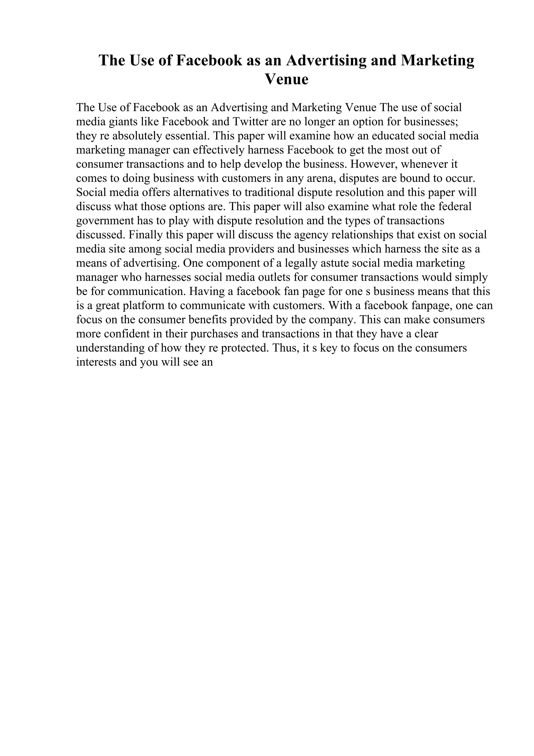 The Use of Facebook as an Advertising and Marketing
Venue
The Use of Facebook as an Advertising and Marketing Venue The use of social
media giants like Facebook and Twitter are no longer an option for businesses;
they re absolutely essential. This paper will examine how an educated social media
marketing manager can effectively harness Facebook to get the most out of
consumer transactions and to help develop the business. However, whenever it
comes to doing business with customers in any arena, disputes are bound to occur.
Social media offers alternatives to traditional dispute resolution and this paper will
discuss what those options are. This paper will also examine what role the federal
government has to play with dispute resolution and the types of transactions
discussed. Finally this paper will discuss the agency relationships that exist on social
media site among social media providers and businesses which harness the site as a
means of advertising. One component of a legally astute social media marketing
manager who harnesses social media outlets for consumer transactions would simply
be for communication. Having a facebook fan page for one s business means that this
is a great platform to communicate with customers. With a facebook fanpage, one can
focus on the consumer benefits provided by the company. This can make consumers
more confident in their purchases and transactions in that they have a clear
understanding of how they re protected. Thus, it s key to focus on the consumers
interests and you will see an
 