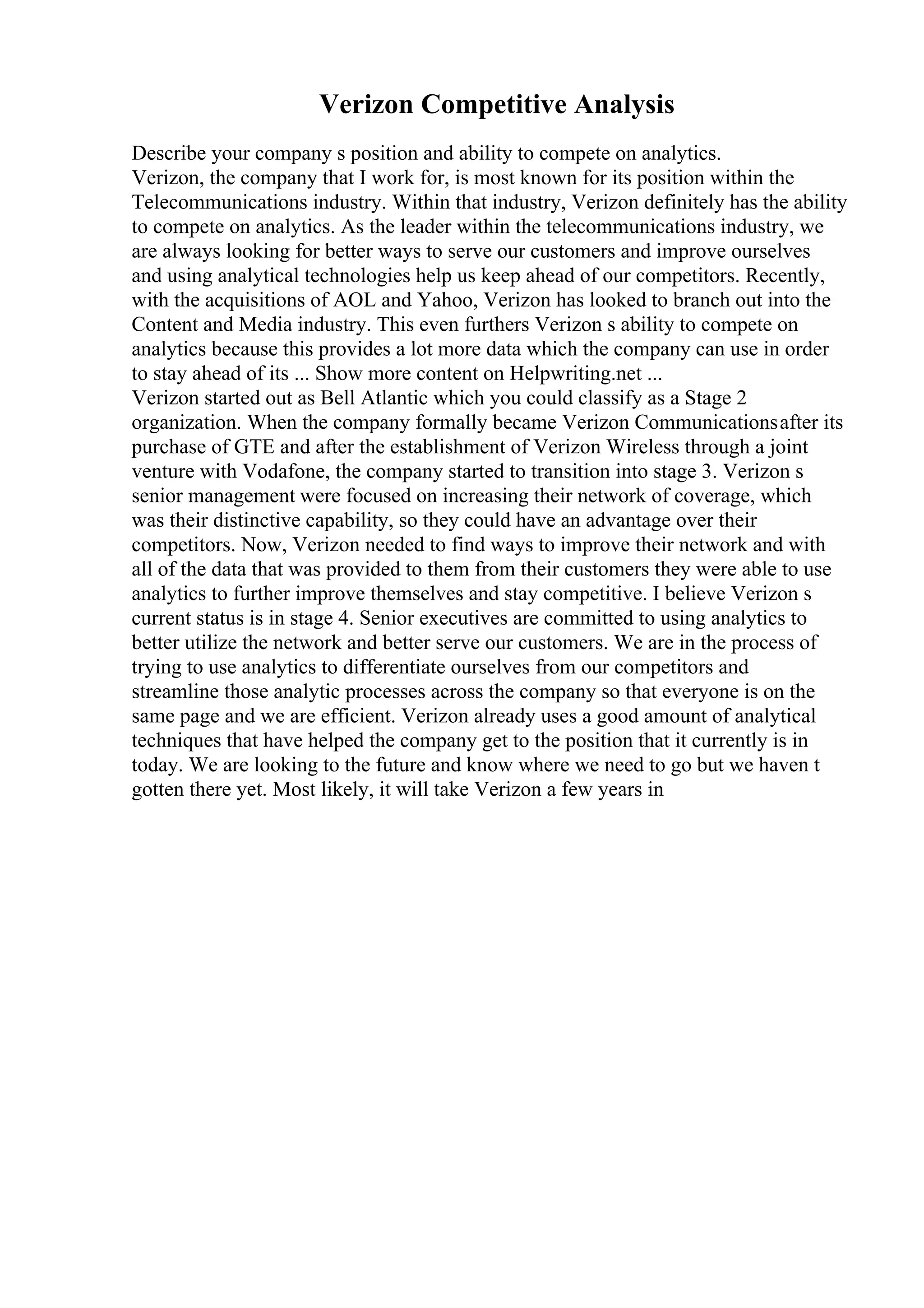 Verizon Competitive Analysis
Describe your company s position and ability to compete on analytics.
Verizon, the company that I work for, is most known for its position within the
Telecommunications industry. Within that industry, Verizon definitely has the ability
to compete on analytics. As the leader within the telecommunications industry, we
are always looking for better ways to serve our customers and improve ourselves
and using analytical technologies help us keep ahead of our competitors. Recently,
with the acquisitions of AOL and Yahoo, Verizon has looked to branch out into the
Content and Media industry. This even furthers Verizon s ability to compete on
analytics because this provides a lot more data which the company can use in order
to stay ahead of its ... Show more content on Helpwriting.net ...
Verizon started out as Bell Atlantic which you could classify as a Stage 2
organization. When the company formally became Verizon Communicationsafter its
purchase of GTE and after the establishment of Verizon Wireless through a joint
venture with Vodafone, the company started to transition into stage 3. Verizon s
senior management were focused on increasing their network of coverage, which
was their distinctive capability, so they could have an advantage over their
competitors. Now, Verizon needed to find ways to improve their network and with
all of the data that was provided to them from their customers they were able to use
analytics to further improve themselves and stay competitive. I believe Verizon s
current status is in stage 4. Senior executives are committed to using analytics to
better utilize the network and better serve our customers. We are in the process of
trying to use analytics to differentiate ourselves from our competitors and
streamline those analytic processes across the company so that everyone is on the
same page and we are efficient. Verizon already uses a good amount of analytical
techniques that have helped the company get to the position that it currently is in
today. We are looking to the future and know where we need to go but we haven t
gotten there yet. Most likely, it will take Verizon a few years in
 