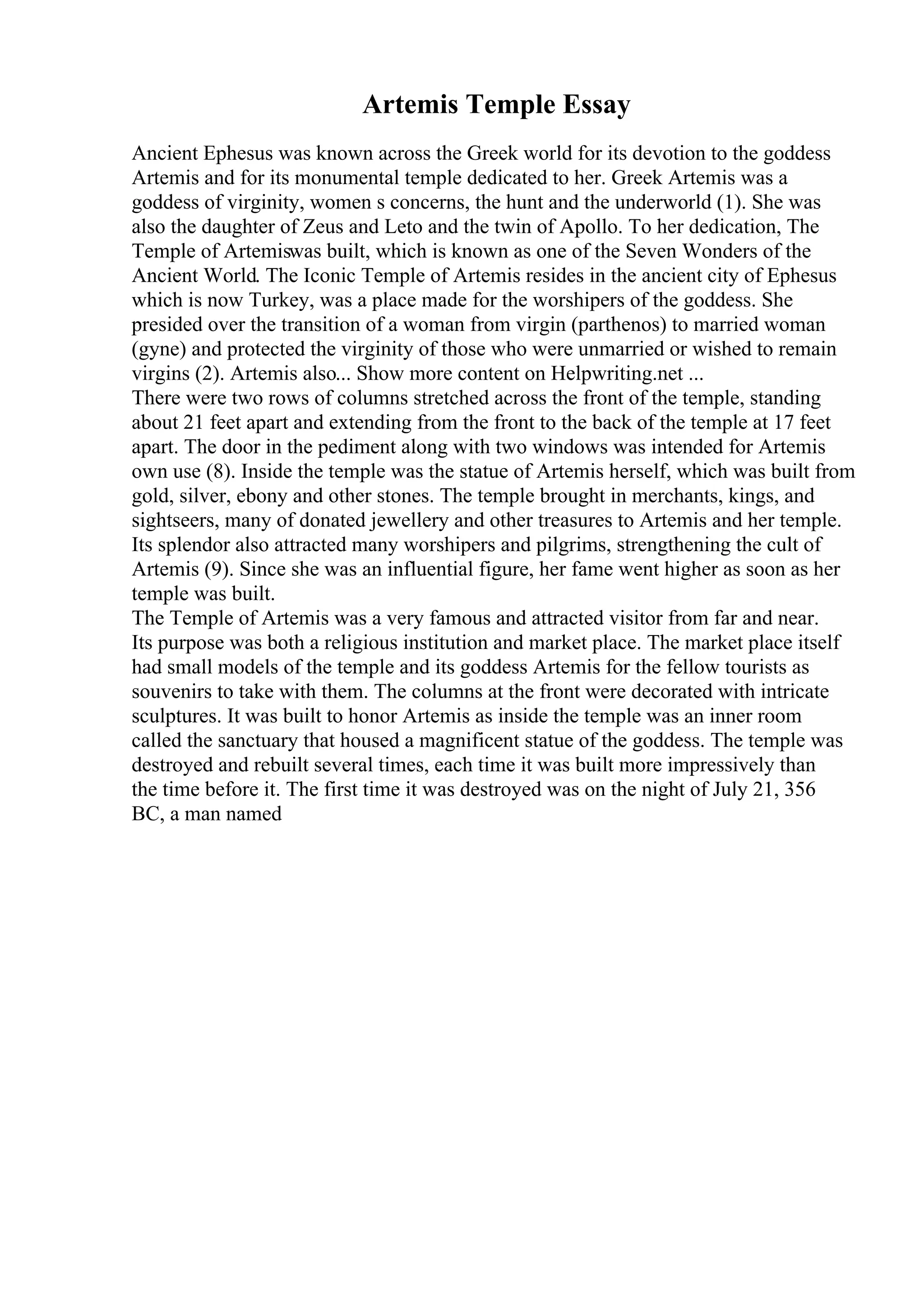 Artemis Temple Essay
Ancient Ephesus was known across the Greek world for its devotion to the goddess
Artemis and for its monumental temple dedicated to her. Greek Artemis was a
goddess of virginity, women s concerns, the hunt and the underworld (1). She was
also the daughter of Zeus and Leto and the twin of Apollo. To her dedication, The
Temple of Artemiswas built, which is known as one of the Seven Wonders of the
Ancient World. The Iconic Temple of Artemis resides in the ancient city of Ephesus
which is now Turkey, was a place made for the worshipers of the goddess. She
presided over the transition of a woman from virgin (parthenos) to married woman
(gyne) and protected the virginity of those who were unmarried or wished to remain
virgins (2). Artemis also... Show more content on Helpwriting.net ...
There were two rows of columns stretched across the front of the temple, standing
about 21 feet apart and extending from the front to the back of the temple at 17 feet
apart. The door in the pediment along with two windows was intended for Artemis
own use (8). Inside the temple was the statue of Artemis herself, which was built from
gold, silver, ebony and other stones. The temple brought in merchants, kings, and
sightseers, many of donated jewellery and other treasures to Artemis and her temple.
Its splendor also attracted many worshipers and pilgrims, strengthening the cult of
Artemis (9). Since she was an influential figure, her fame went higher as soon as her
temple was built.
The Temple of Artemis was a very famous and attracted visitor from far and near.
Its purpose was both a religious institution and market place. The market place itself
had small models of the temple and its goddess Artemis for the fellow tourists as
souvenirs to take with them. The columns at the front were decorated with intricate
sculptures. It was built to honor Artemis as inside the temple was an inner room
called the sanctuary that housed a magnificent statue of the goddess. The temple was
destroyed and rebuilt several times, each time it was built more impressively than
the time before it. The first time it was destroyed was on the night of July 21, 356
BC, a man named
 