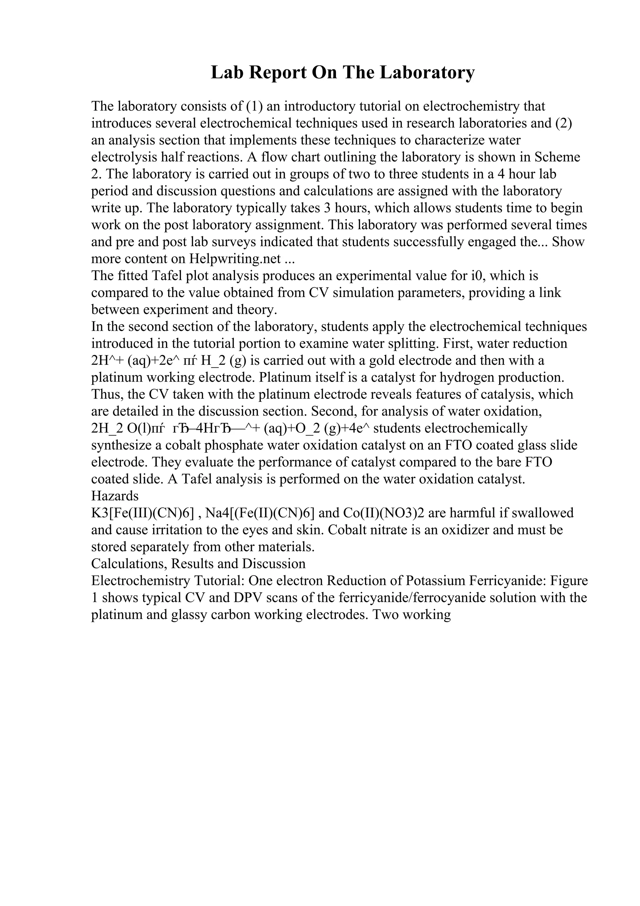 Lab Report On The Laboratory
The laboratory consists of (1) an introductory tutorial on electrochemistry that
introduces several electrochemical techniques used in research laboratories and (2)
an analysis section that implements these techniques to characterize water
electrolysis half reactions. A flow chart outlining the laboratory is shown in Scheme
2. The laboratory is carried out in groups of two to three students in a 4 hour lab
period and discussion questions and calculations are assigned with the laboratory
write up. The laboratory typically takes 3 hours, which allows students time to begin
work on the post laboratory assignment. This laboratory was performed several times
and pre and post lab surveys indicated that students successfully engaged the... Show
more content on Helpwriting.net ...
The fitted Tafel plot analysis produces an experimental value for i0, which is
compared to the value obtained from CV simulation parameters, providing a link
between experiment and theory.
In the second section of the laboratory, students apply the electrochemical techniques
introduced in the tutorial portion to examine water splitting. First, water reduction
2H^+ (aq)+2e^ пѓ H_2 (g) is carried out with a gold electrode and then with a
platinum working electrode. Platinum itself is a catalyst for hydrogen production.
Thus, the CV taken with the platinum electrode reveals features of catalysis, which
are detailed in the discussion section. Second, for analysis of water oxidation,
2H_2 O(l)пѓ гЂ–4HгЂ—^+ (aq)+O_2 (g)+4e^ students electrochemically
synthesize a cobalt phosphate water oxidation catalyst on an FTO coated glass slide
electrode. They evaluate the performance of catalyst compared to the bare FTO
coated slide. A Tafel analysis is performed on the water oxidation catalyst.
Hazards
K3[Fe(III)(CN)6] , Na4[(Fe(II)(CN)6] and Co(II)(NO3)2 are harmful if swallowed
and cause irritation to the eyes and skin. Cobalt nitrate is an oxidizer and must be
stored separately from other materials.
Calculations, Results and Discussion
Electrochemistry Tutorial: One electron Reduction of Potassium Ferricyanide: Figure
1 shows typical CV and DPV scans of the ferricyanide/ferrocyanide solution with the
platinum and glassy carbon working electrodes. Two working
 