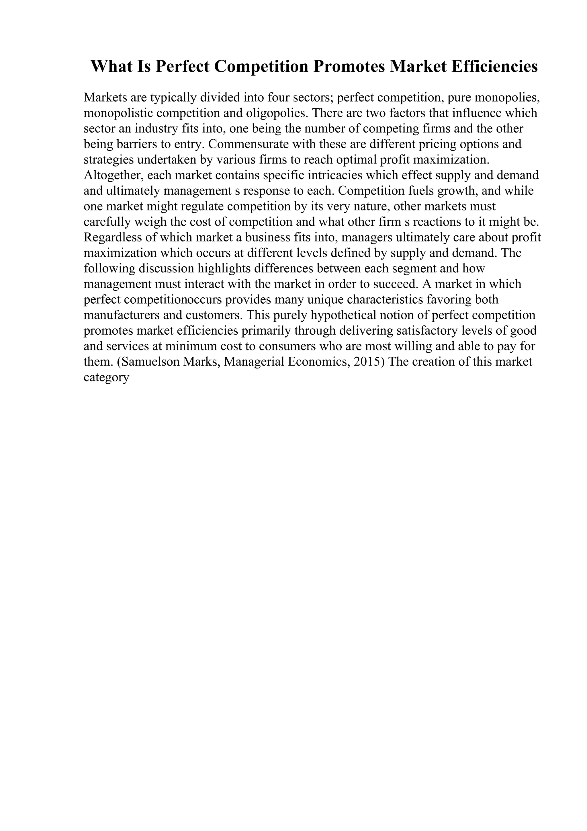 What Is Perfect Competition Promotes Market Efficiencies
Markets are typically divided into four sectors; perfect competition, pure monopolies,
monopolistic competition and oligopolies. There are two factors that influence which
sector an industry fits into, one being the number of competing firms and the other
being barriers to entry. Commensurate with these are different pricing options and
strategies undertaken by various firms to reach optimal profit maximization.
Altogether, each market contains specific intricacies which effect supply and demand
and ultimately management s response to each. Competition fuels growth, and while
one market might regulate competition by its very nature, other markets must
carefully weigh the cost of competition and what other firm s reactions to it might be.
Regardless of which market a business fits into, managers ultimately care about profit
maximization which occurs at different levels defined by supply and demand. The
following discussion highlights differences between each segment and how
management must interact with the market in order to succeed. A market in which
perfect competitionoccurs provides many unique characteristics favoring both
manufacturers and customers. This purely hypothetical notion of perfect competition
promotes market efficiencies primarily through delivering satisfactory levels of good
and services at minimum cost to consumers who are most willing and able to pay for
them. (Samuelson Marks, Managerial Economics, 2015) The creation of this market
category
 