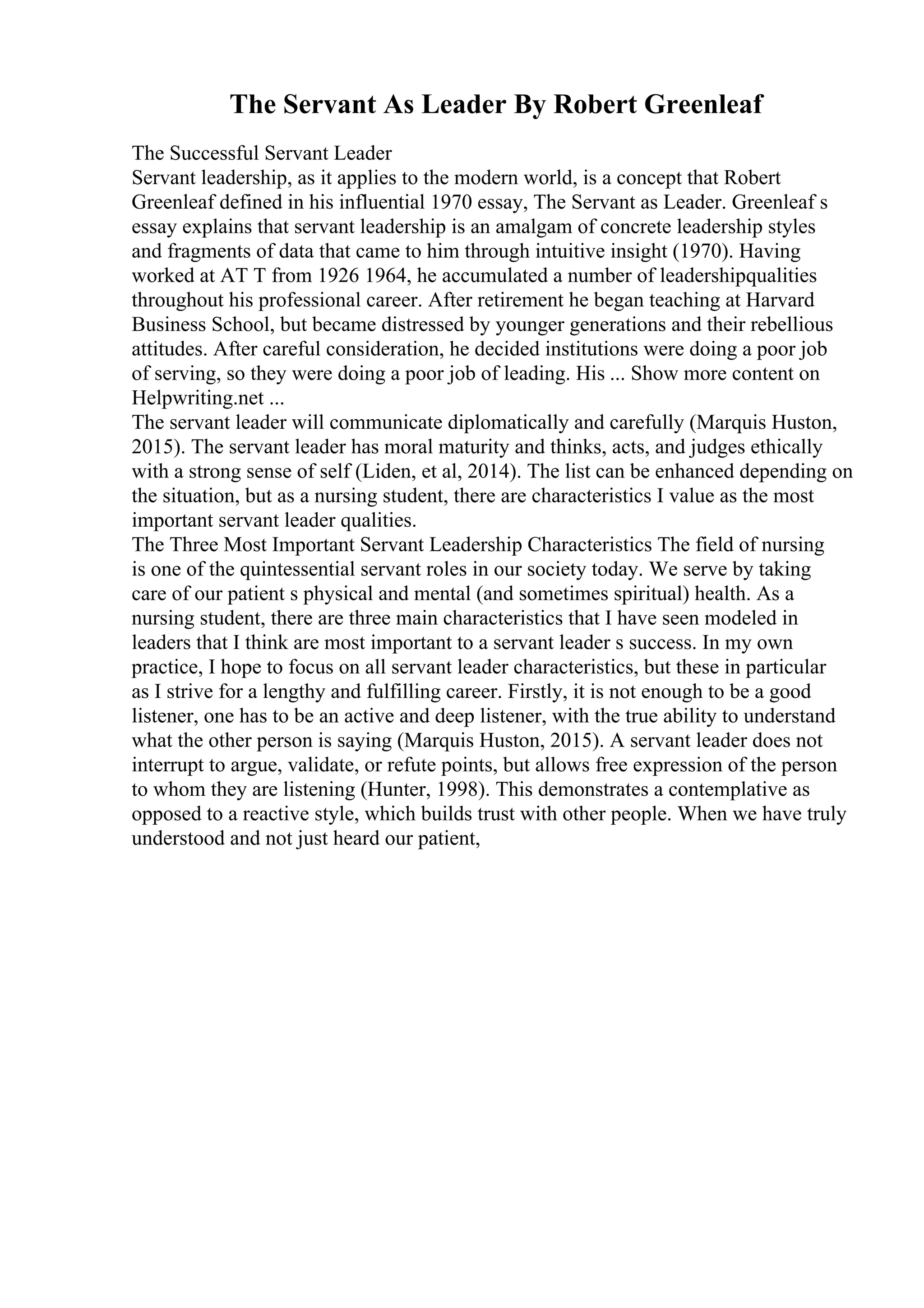 The Servant As Leader By Robert Greenleaf
The Successful Servant Leader
Servant leadership, as it applies to the modern world, is a concept that Robert
Greenleaf defined in his influential 1970 essay, The Servant as Leader. Greenleaf s
essay explains that servant leadership is an amalgam of concrete leadership styles
and fragments of data that came to him through intuitive insight (1970). Having
worked at AT T from 1926 1964, he accumulated a number of leadershipqualities
throughout his professional career. After retirement he began teaching at Harvard
Business School, but became distressed by younger generations and their rebellious
attitudes. After careful consideration, he decided institutions were doing a poor job
of serving, so they were doing a poor job of leading. His ... Show more content on
Helpwriting.net ...
The servant leader will communicate diplomatically and carefully (Marquis Huston,
2015). The servant leader has moral maturity and thinks, acts, and judges ethically
with a strong sense of self (Liden, et al, 2014). The list can be enhanced depending on
the situation, but as a nursing student, there are characteristics I value as the most
important servant leader qualities.
The Three Most Important Servant Leadership Characteristics The field of nursing
is one of the quintessential servant roles in our society today. We serve by taking
care of our patient s physical and mental (and sometimes spiritual) health. As a
nursing student, there are three main characteristics that I have seen modeled in
leaders that I think are most important to a servant leader s success. In my own
practice, I hope to focus on all servant leader characteristics, but these in particular
as I strive for a lengthy and fulfilling career. Firstly, it is not enough to be a good
listener, one has to be an active and deep listener, with the true ability to understand
what the other person is saying (Marquis Huston, 2015). A servant leader does not
interrupt to argue, validate, or refute points, but allows free expression of the person
to whom they are listening (Hunter, 1998). This demonstrates a contemplative as
opposed to a reactive style, which builds trust with other people. When we have truly
understood and not just heard our patient,
 