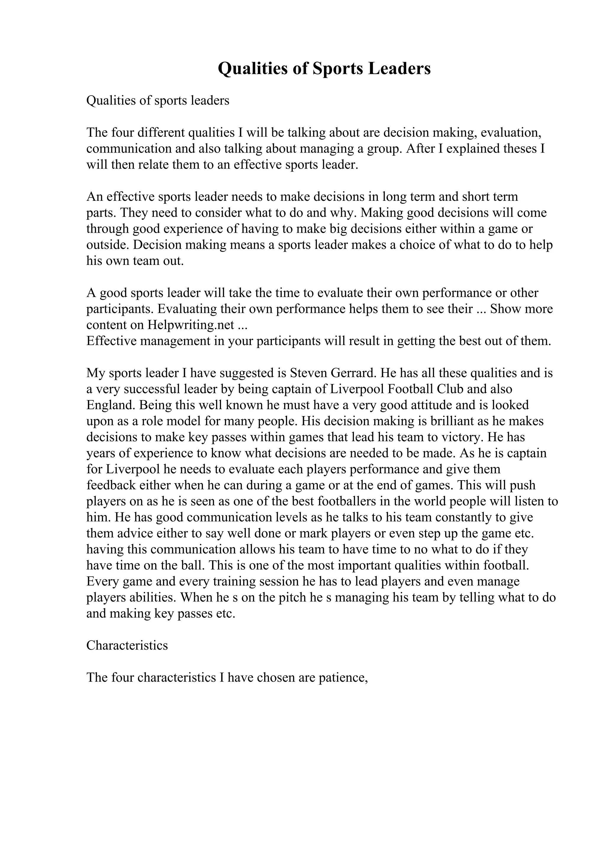 Qualities of Sports Leaders
Qualities of sports leaders
The four different qualities I will be talking about are decision making, evaluation,
communication and also talking about managing a group. After I explained theses I
will then relate them to an effective sports leader.
An effective sports leader needs to make decisions in long term and short term
parts. They need to consider what to do and why. Making good decisions will come
through good experience of having to make big decisions either within a game or
outside. Decision making means a sports leader makes a choice of what to do to help
his own team out.
A good sports leader will take the time to evaluate their own performance or other
participants. Evaluating their own performance helps them to see their ... Show more
content on Helpwriting.net ...
Effective management in your participants will result in getting the best out of them.
My sports leader I have suggested is Steven Gerrard. He has all these qualities and is
a very successful leader by being captain of Liverpool Football Club and also
England. Being this well known he must have a very good attitude and is looked
upon as a role model for many people. His decision making is brilliant as he makes
decisions to make key passes within games that lead his team to victory. He has
years of experience to know what decisions are needed to be made. As he is captain
for Liverpool he needs to evaluate each players performance and give them
feedback either when he can during a game or at the end of games. This will push
players on as he is seen as one of the best footballers in the world people will listen to
him. He has good communication levels as he talks to his team constantly to give
them advice either to say well done or mark players or even step up the game etc.
having this communication allows his team to have time to no what to do if they
have time on the ball. This is one of the most important qualities within football.
Every game and every training session he has to lead players and even manage
players abilities. When he s on the pitch he s managing his team by telling what to do
and making key passes etc.
Characteristics
The four characteristics I have chosen are patience,
 
