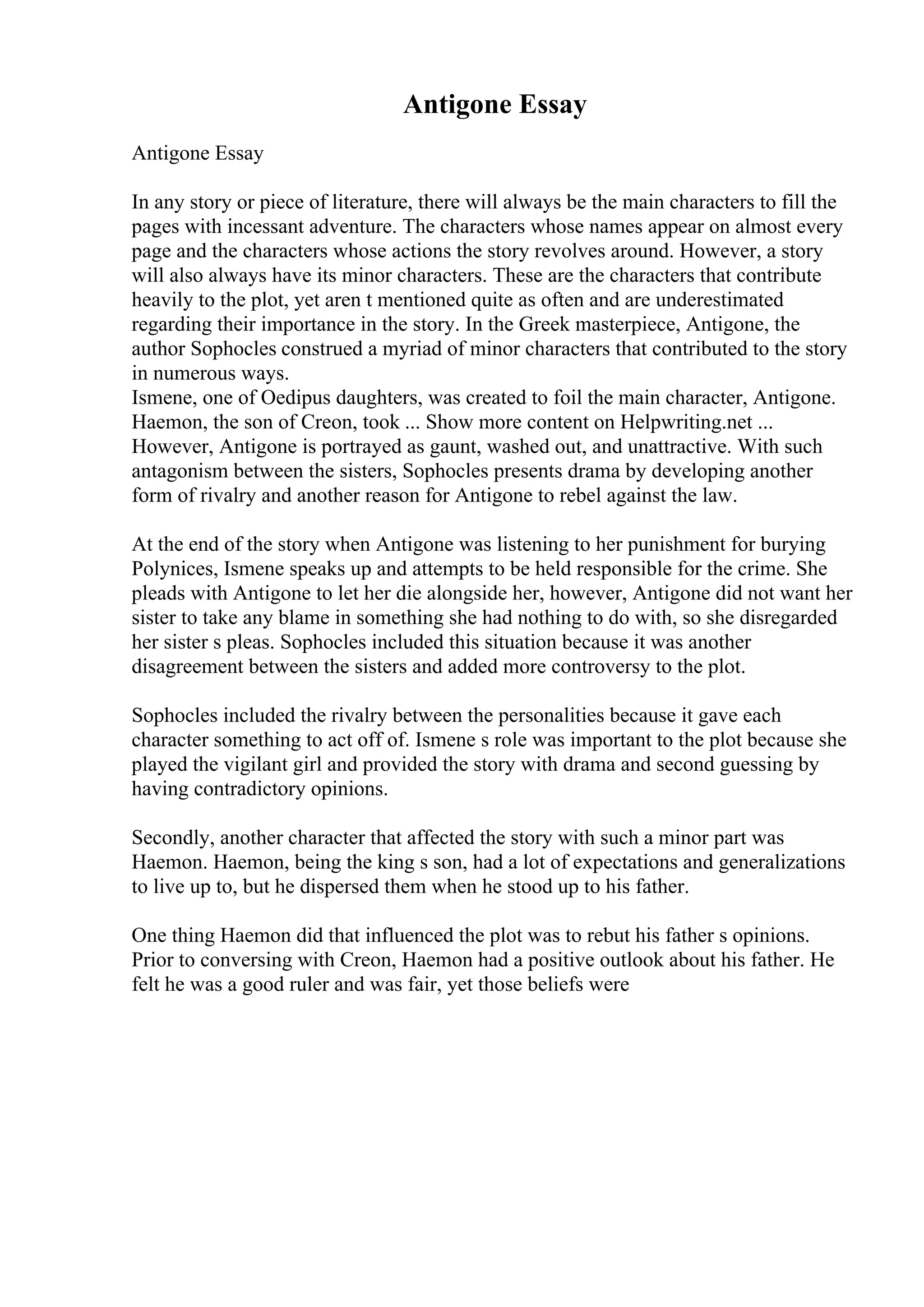 Antigone Essay
Antigone Essay
In any story or piece of literature, there will always be the main characters to fill the
pages with incessant adventure. The characters whose names appear on almost every
page and the characters whose actions the story revolves around. However, a story
will also always have its minor characters. These are the characters that contribute
heavily to the plot, yet aren t mentioned quite as often and are underestimated
regarding their importance in the story. In the Greek masterpiece, Antigone, the
author Sophocles construed a myriad of minor characters that contributed to the story
in numerous ways.
Ismene, one of Oedipus daughters, was created to foil the main character, Antigone.
Haemon, the son of Creon, took ... Show more content on Helpwriting.net ...
However, Antigone is portrayed as gaunt, washed out, and unattractive. With such
antagonism between the sisters, Sophocles presents drama by developing another
form of rivalry and another reason for Antigone to rebel against the law.
At the end of the story when Antigone was listening to her punishment for burying
Polynices, Ismene speaks up and attempts to be held responsible for the crime. She
pleads with Antigone to let her die alongside her, however, Antigone did not want her
sister to take any blame in something she had nothing to do with, so she disregarded
her sister s pleas. Sophocles included this situation because it was another
disagreement between the sisters and added more controversy to the plot.
Sophocles included the rivalry between the personalities because it gave each
character something to act off of. Ismene s role was important to the plot because she
played the vigilant girl and provided the story with drama and second guessing by
having contradictory opinions.
Secondly, another character that affected the story with such a minor part was
Haemon. Haemon, being the king s son, had a lot of expectations and generalizations
to live up to, but he dispersed them when he stood up to his father.
One thing Haemon did that influenced the plot was to rebut his father s opinions.
Prior to conversing with Creon, Haemon had a positive outlook about his father. He
felt he was a good ruler and was fair, yet those beliefs were
 
