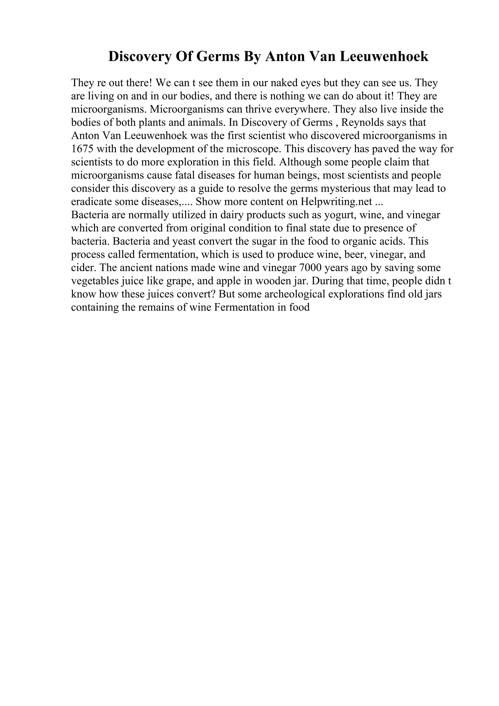 Discovery Of Germs By Anton Van Leeuwenhoek
They re out there! We can t see them in our naked eyes but they can see us. They
are living on and in our bodies, and there is nothing we can do about it! They are
microorganisms. Microorganisms can thrive everywhere. They also live inside the
bodies of both plants and animals. In Discovery of Germs , Reynolds says that
Anton Van Leeuwenhoek was the first scientist who discovered microorganisms in
1675 with the development of the microscope. This discovery has paved the way for
scientists to do more exploration in this field. Although some people claim that
microorganisms cause fatal diseases for human beings, most scientists and people
consider this discovery as a guide to resolve the germs mysterious that may lead to
eradicate some diseases,.... Show more content on Helpwriting.net ...
Bacteria are normally utilized in dairy products such as yogurt, wine, and vinegar
which are converted from original condition to final state due to presence of
bacteria. Bacteria and yeast convert the sugar in the food to organic acids. This
process called fermentation, which is used to produce wine, beer, vinegar, and
cider. The ancient nations made wine and vinegar 7000 years ago by saving some
vegetables juice like grape, and apple in wooden jar. During that time, people didn t
know how these juices convert? But some archeological explorations find old jars
containing the remains of wine Fermentation in food
 