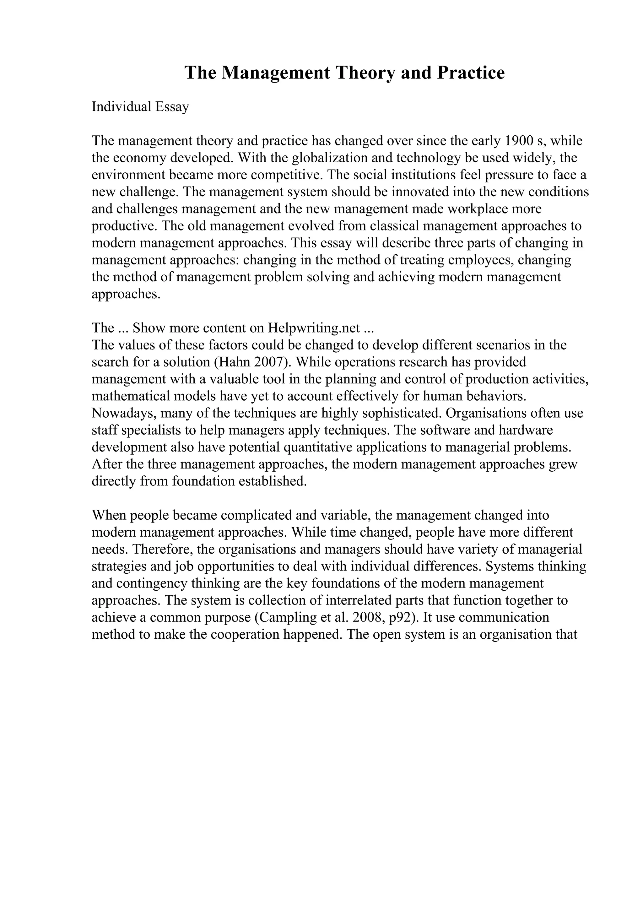The Management Theory and Practice
Individual Essay
The management theory and practice has changed over since the early 1900 s, while
the economy developed. With the globalization and technology be used widely, the
environment became more competitive. The social institutions feel pressure to face a
new challenge. The management system should be innovated into the new conditions
and challenges management and the new management made workplace more
productive. The old management evolved from classical management approaches to
modern management approaches. This essay will describe three parts of changing in
management approaches: changing in the method of treating employees, changing
the method of management problem solving and achieving modern management
approaches.
The ... Show more content on Helpwriting.net ...
The values of these factors could be changed to develop different scenarios in the
search for a solution (Hahn 2007). While operations research has provided
management with a valuable tool in the planning and control of production activities,
mathematical models have yet to account effectively for human behaviors.
Nowadays, many of the techniques are highly sophisticated. Organisations often use
staff specialists to help managers apply techniques. The software and hardware
development also have potential quantitative applications to managerial problems.
After the three management approaches, the modern management approaches grew
directly from foundation established.
When people became complicated and variable, the management changed into
modern management approaches. While time changed, people have more different
needs. Therefore, the organisations and managers should have variety of managerial
strategies and job opportunities to deal with individual differences. Systems thinking
and contingency thinking are the key foundations of the modern management
approaches. The system is collection of interrelated parts that function together to
achieve a common purpose (Campling et al. 2008, p92). It use communication
method to make the cooperation happened. The open system is an organisation that
 