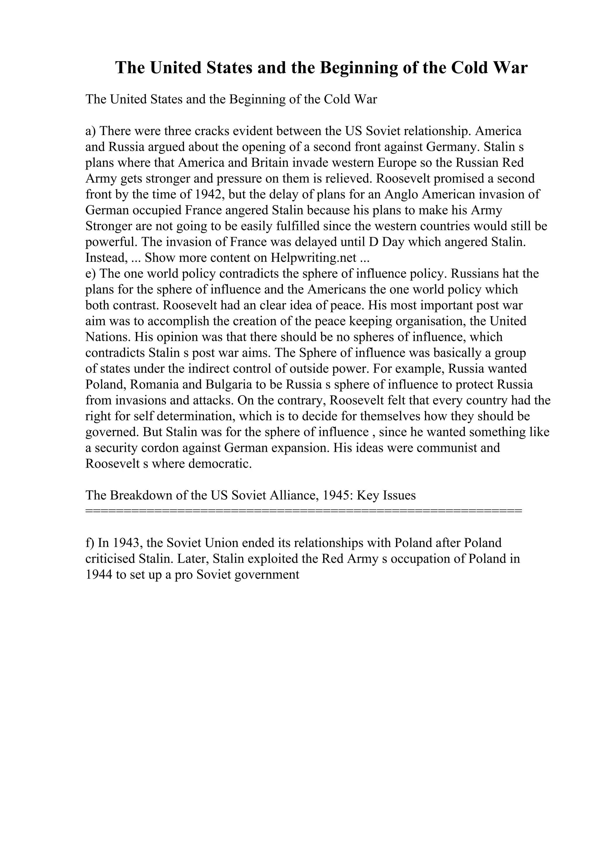 The United States and the Beginning of the Cold War
The United States and the Beginning of the Cold War
a) There were three cracks evident between the US Soviet relationship. America
and Russia argued about the opening of a second front against Germany. Stalin s
plans where that America and Britain invade western Europe so the Russian Red
Army gets stronger and pressure on them is relieved. Roosevelt promised a second
front by the time of 1942, but the delay of plans for an Anglo American invasion of
German occupied France angered Stalin because his plans to make his Army
Stronger are not going to be easily fulfilled since the western countries would still be
powerful. The invasion of France was delayed until D Day which angered Stalin.
Instead, ... Show more content on Helpwriting.net ...
e) The one world policy contradicts the sphere of influence policy. Russians hat the
plans for the sphere of influence and the Americans the one world policy which
both contrast. Roosevelt had an clear idea of peace. His most important post war
aim was to accomplish the creation of the peace keeping organisation, the United
Nations. His opinion was that there should be no spheres of influence, which
contradicts Stalin s post war aims. The Sphere of influence was basically a group
of states under the indirect control of outside power. For example, Russia wanted
Poland, Romania and Bulgaria to be Russia s sphere of influence to protect Russia
from invasions and attacks. On the contrary, Roosevelt felt that every country had the
right for self determination, which is to decide for themselves how they should be
governed. But Stalin was for the sphere of influence , since he wanted something like
a security cordon against German expansion. His ideas were communist and
Roosevelt s where democratic.
The Breakdown of the US Soviet Alliance, 1945: Key Issues
=========================================================
f) In 1943, the Soviet Union ended its relationships with Poland after Poland
criticised Stalin. Later, Stalin exploited the Red Army s occupation of Poland in
1944 to set up a pro Soviet government
 