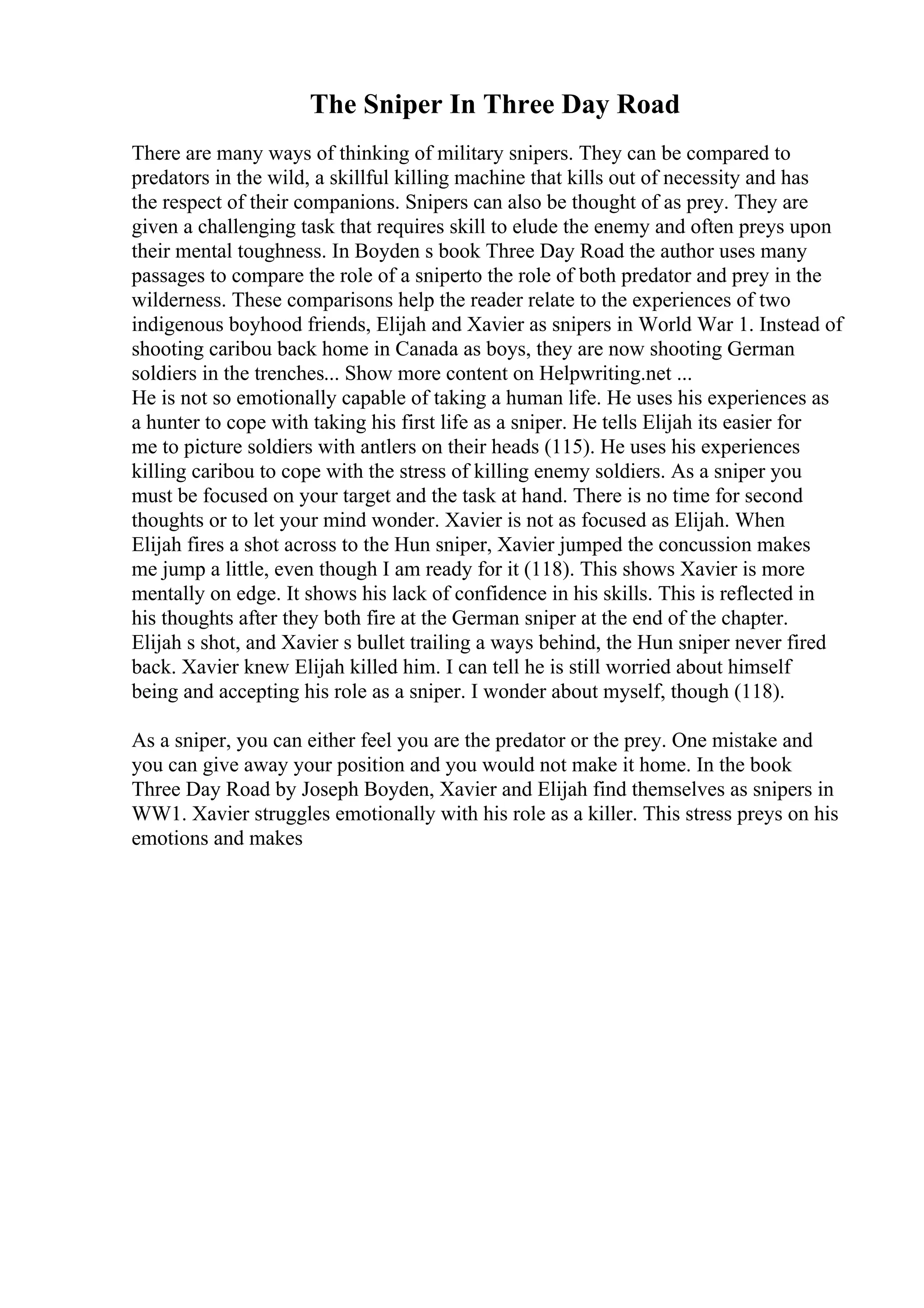 The Sniper In Three Day Road
There are many ways of thinking of military snipers. They can be compared to
predators in the wild, a skillful killing machine that kills out of necessity and has
the respect of their companions. Snipers can also be thought of as prey. They are
given a challenging task that requires skill to elude the enemy and often preys upon
their mental toughness. In Boyden s book Three Day Road the author uses many
passages to compare the role of a sniperto the role of both predator and prey in the
wilderness. These comparisons help the reader relate to the experiences of two
indigenous boyhood friends, Elijah and Xavier as snipers in World War 1. Instead of
shooting caribou back home in Canada as boys, they are now shooting German
soldiers in the trenches... Show more content on Helpwriting.net ...
He is not so emotionally capable of taking a human life. He uses his experiences as
a hunter to cope with taking his first life as a sniper. He tells Elijah its easier for
me to picture soldiers with antlers on their heads (115). He uses his experiences
killing caribou to cope with the stress of killing enemy soldiers. As a sniper you
must be focused on your target and the task at hand. There is no time for second
thoughts or to let your mind wonder. Xavier is not as focused as Elijah. When
Elijah fires a shot across to the Hun sniper, Xavier jumped the concussion makes
me jump a little, even though I am ready for it (118). This shows Xavier is more
mentally on edge. It shows his lack of confidence in his skills. This is reflected in
his thoughts after they both fire at the German sniper at the end of the chapter.
Elijah s shot, and Xavier s bullet trailing a ways behind, the Hun sniper never fired
back. Xavier knew Elijah killed him. I can tell he is still worried about himself
being and accepting his role as a sniper. I wonder about myself, though (118).
As a sniper, you can either feel you are the predator or the prey. One mistake and
you can give away your position and you would not make it home. In the book
Three Day Road by Joseph Boyden, Xavier and Elijah find themselves as snipers in
WW1. Xavier struggles emotionally with his role as a killer. This stress preys on his
emotions and makes
 