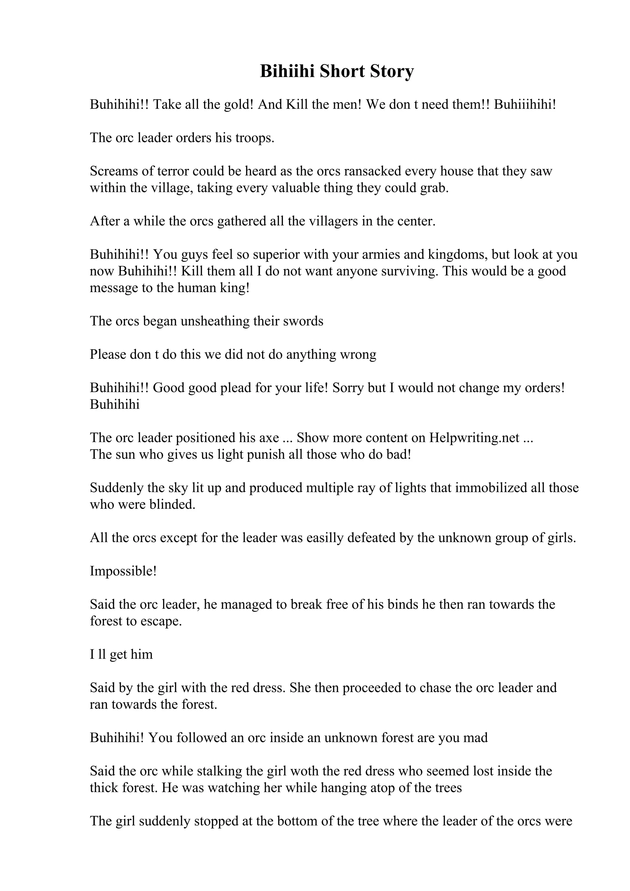 Bihiihi Short Story
Buhihihi!! Take all the gold! And Kill the men! We don t need them!! Buhiiihihi!
The orc leader orders his troops.
Screams of terror could be heard as the orcs ransacked every house that they saw
within the village, taking every valuable thing they could grab.
After a while the orcs gathered all the villagers in the center.
Buhihihi!! You guys feel so superior with your armies and kingdoms, but look at you
now Buhihihi!! Kill them all I do not want anyone surviving. This would be a good
message to the human king!
The orcs began unsheathing their swords
Please don t do this we did not do anything wrong
Buhihihi!! Good good plead for your life! Sorry but I would not change my orders!
Buhihihi
The orc leader positioned his axe ... Show more content on Helpwriting.net ...
The sun who gives us light punish all those who do bad!
Suddenly the sky lit up and produced multiple ray of lights that immobilized all those
who were blinded.
All the orcs except for the leader was easilly defeated by the unknown group of girls.
Impossible!
Said the orc leader, he managed to break free of his binds he then ran towards the
forest to escape.
I ll get him
Said by the girl with the red dress. She then proceeded to chase the orc leader and
ran towards the forest.
Buhihihi! You followed an orc inside an unknown forest are you mad
Said the orc while stalking the girl woth the red dress who seemed lost inside the
thick forest. He was watching her while hanging atop of the trees
The girl suddenly stopped at the bottom of the tree where the leader of the orcs were
 