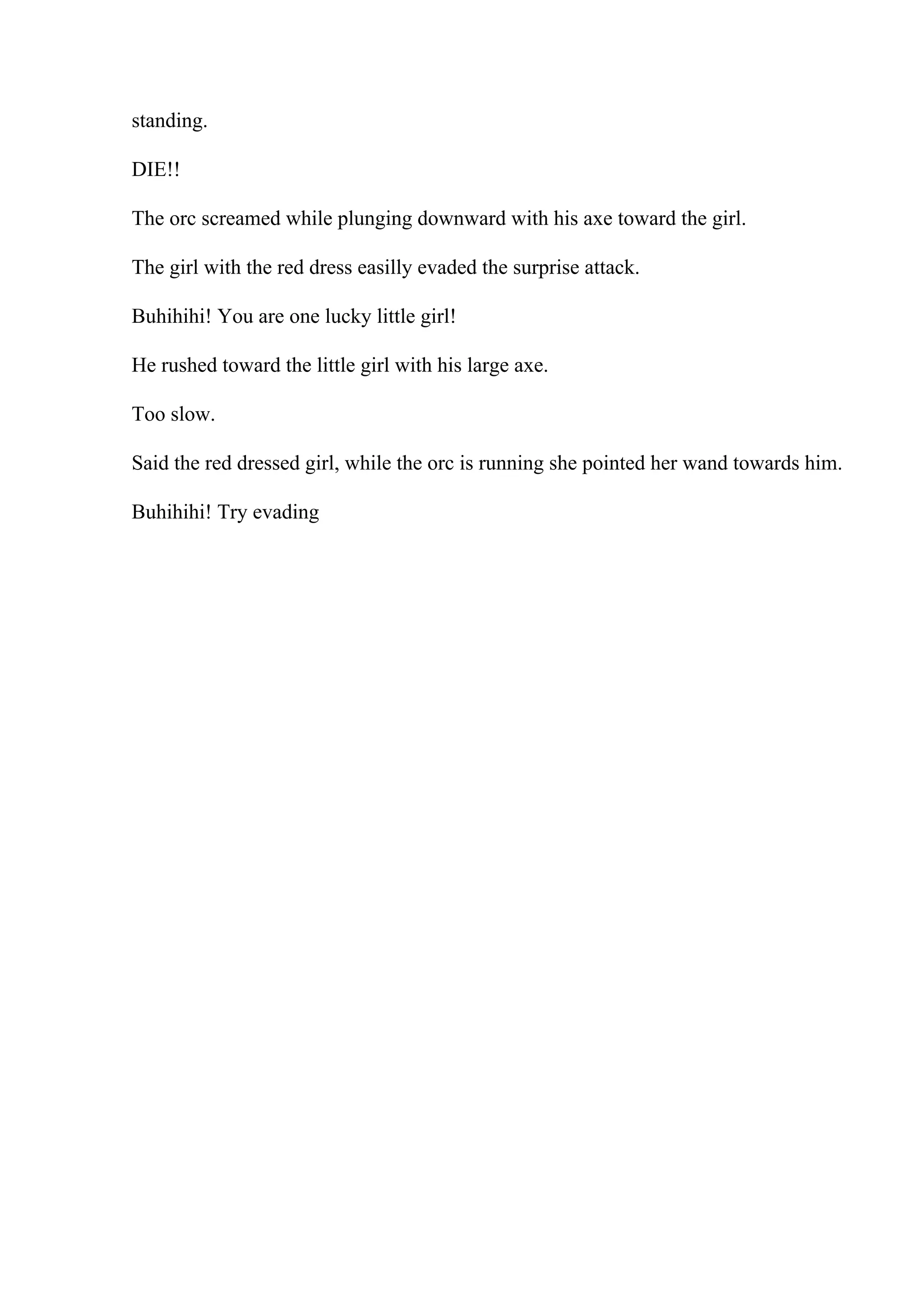 standing.
DIE!!
The orc screamed while plunging downward with his axe toward the girl.
The girl with the red dress easilly evaded the surprise attack.
Buhihihi! You are one lucky little girl!
He rushed toward the little girl with his large axe.
Too slow.
Said the red dressed girl, while the orc is running she pointed her wand towards him.
Buhihihi! Try evading
 