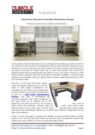 Cubicle Concepts, LLC | Copyright © 2014. All Rights Reserved.
http://www.cubicleconcepts.com Page 1
Informative Facts about Used Office Workstations Chicago
In this modern world of fascination have you thought of decorating your official areas? If
not yet then it’s time to plan up something and then move forward with finding out some
extensive way out to decorate your official areas. No wonder its quiet well known fact is
we need to renovate our official areas with in some time duration. But all the time
stepping ahead with purchasing brand new options is not a wise option. However, in that
regard actively selecting used office accessories beautifully available in well and good
condition can preferably help your official areas to appear appealingly attractive within
your prefixed budget.
However, we all knew that when matter
comes for adding a different look to official
areas in that regard workstations are
considered as one of the most integral part
of interior decors in that case the best option
to opt for is Used Office Workstations
Chicago. This type of workstations got
immense popularity and wider acceptance in
this rapid rising era of segment and in this
regard the only thing you have to do is have to take care of
these assets with perfection. Thereby, after this there must laying some
dilemma about how to take care of these assets then just give a look at some
informative facts beneficially helping you to guide about effective management of this
type of workstations.
Firstly, it’s well and good to visualize that whether it’s being perfectly fitted in perfect
places or not. And including that make sure that this type of workstations doesn’t get
contact with water surface as by this it can get damaged shortly.
 