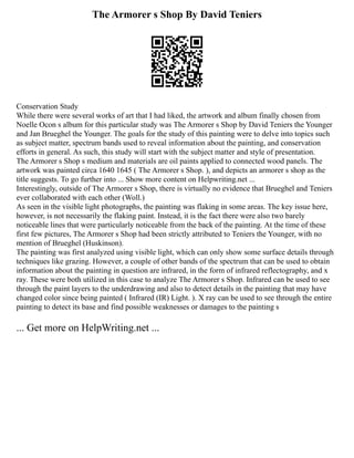 The Armorer s Shop By David Teniers
Conservation Study
While there were several works of art that I had liked, the artwork and album finally chosen from
Noelle Ocon s album for this particular study was The Armorer s Shop by David Teniers the Younger
and Jan Brueghel the Younger. The goals for the study of this painting were to delve into topics such
as subject matter, spectrum bands used to reveal information about the painting, and conservation
efforts in general. As such, this study will start with the subject matter and style of presentation.
The Armorer s Shop s medium and materials are oil paints applied to connected wood panels. The
artwork was painted circa 1640 1645 ( The Armorer s Shop. ), and depicts an armorer s shop as the
title suggests. To go further into ... Show more content on Helpwriting.net ...
Interestingly, outside of The Armorer s Shop, there is virtually no evidence that Brueghel and Teniers
ever collaborated with each other (Woll.)
As seen in the visible light photographs, the painting was flaking in some areas. The key issue here,
however, is not necessarily the flaking paint. Instead, it is the fact there were also two barely
noticeable lines that were particularly noticeable from the back of the painting. At the time of these
first few pictures, The Armorer s Shop had been strictly attributed to Teniers the Younger, with no
mention of Brueghel (Huskinson).
The painting was first analyzed using visible light, which can only show some surface details through
techniques like grazing. However, a couple of other bands of the spectrum that can be used to obtain
information about the painting in question are infrared, in the form of infrared reflectography, and x
ray. These were both utilized in this case to analyze The Armorer s Shop. Infrared can be used to see
through the paint layers to the underdrawing and also to detect details in the painting that may have
changed color since being painted ( Infrared (IR) Light. ). X ray can be used to see through the entire
painting to detect its base and find possible weaknesses or damages to the painting s
... Get more on HelpWriting.net ...
 