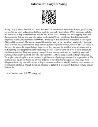 Informative Essay On Skiing
Skiing Do you like to downhill ski? Who doesn t like a little rush of adrenaline? It feels good! Skiing
is a worldwide sport and pastime, but how much do you really know about it? My subtopics include:
the history of skiing, who skied first, and the best places to ski. Journey into the whipping wind and
flying snow to find out how and why skiing really started! Many people say that skiing originally
originated in the Atlay mountains in 8000 BC. Some say it didn t start until much later in that region
(National Geographic). The skis are very different than today s, they are closer to eight feet long and
made of wood, fur, and horse hair. They had one pole to keep their balance, not two. The skis varied in
size over the years, the largest being a huge twelve feet long and the smallest being about two and a
half feet long. The people from older times used the skis to travel faster on snow to catch animals by
catching up to them. They have greatly changed from a hunting tactic to a very exciting sport and
pastime, it has greatly evolved. But who first started it? ... Show more content on Helpwriting.net ...
These places are thought to be the areas of origin because of paintings preserved in bogs and rock. The
paintings that have been found are all very different in how the skier is depicted. They range from
things that look very much like actual skiing to ones that are hard to identify but have been assumed to
be some sort of skiing. Though the origin of skiing is debated, it is no doubt that it is a popular activity
all over the
... Get more on HelpWriting.net ...
 