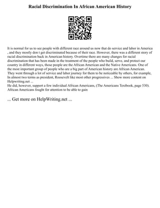 Racial Discrimination In African American History
It is normal for us to see people with different race around us now that do service and labor in America
, and they mostly don t get discriminated because of their race. However, there was a different story of
racial discrimination back in American history. Overtime there are many changes for racial
discrimination that has been made in the treatment of the people who build, serve, and protect our
country in different ways, those people are the African American and the Native Americans. One of
the most important group of people who are a big part of American history are African American.
They went through a lot of service and labor journey for them to be noticeable by others, for example,
In almost two terms as president, Roosevelt like most other progressives ... Show more content on
Helpwriting.net ...
He did, however, support a few individual African Americans, (The Americans Textbook, page 530).
African Americans fought for attention to be able to gain
... Get more on HelpWriting.net ...
 