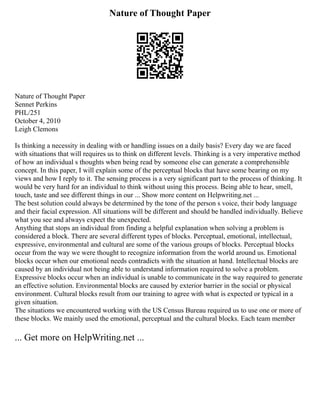 Nature of Thought Paper
Nature of Thought Paper
Sennet Perkins
PHL/251
October 4, 2010
Leigh Clemons
Is thinking a necessity in dealing with or handling issues on a daily basis? Every day we are faced
with situations that will requires us to think on different levels. Thinking is a very imperative method
of how an individual s thoughts when being read by someone else can generate a comprehensible
concept. In this paper, I will explain some of the perceptual blocks that have some bearing on my
views and how I reply to it. The sensing process is a very significant part to the process of thinking. It
would be very hard for an individual to think without using this process. Being able to hear, smell,
touch, taste and see different things in our ... Show more content on Helpwriting.net ...
The best solution could always be determined by the tone of the person s voice, their body language
and their facial expression. All situations will be different and should be handled individually. Believe
what you see and always expect the unexpected.
Anything that stops an individual from finding a helpful explanation when solving a problem is
considered a block. There are several different types of blocks. Perceptual, emotional, intellectual,
expressive, environmental and cultural are some of the various groups of blocks. Perceptual blocks
occur from the way we were thought to recognize information from the world around us. Emotional
blocks occur when our emotional needs contradicts with the situation at hand. Intellectual blocks are
caused by an individual not being able to understand information required to solve a problem.
Expressive blocks occur when an individual is unable to communicate in the way required to generate
an effective solution. Environmental blocks are caused by exterior barrier in the social or physical
environment. Cultural blocks result from our training to agree with what is expected or typical in a
given situation.
The situations we encountered working with the US Census Bureau required us to use one or more of
these blocks. We mainly used the emotional, perceptual and the cultural blocks. Each team member
... Get more on HelpWriting.net ...
 